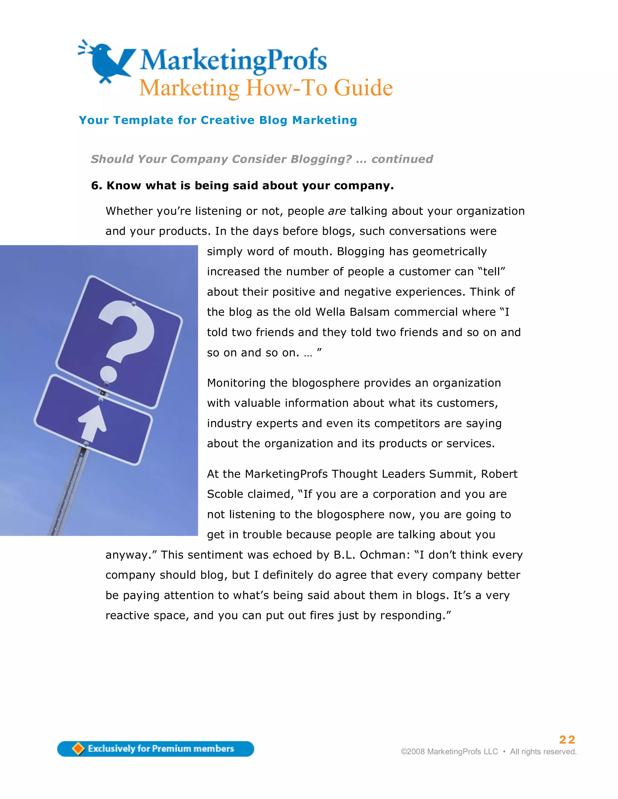 Marketing How-To Guide
Your Template for Creative Blog Marketing


 Should Your Company Consider Blogging? … continued

 6. Know what is being said about your company.

   Whether you’re listening or not, people are talking about your organization
   and your products. In the days before blogs, such conversations were
                     simply word of mouth. Blogging has geometrically
                     increased the number of people a customer can “tell”
                     about their positive and negative experiences. Think of
                     the blog as the old Wella Balsam commercial where “I
                     told two friends and they told two friends and so on and
                     so on and so on. … ”

                     Monitoring the blogosphere provides an organization
                     with valuable information about what its customers,
                     industry experts and even its competitors are saying
                     about the organization and its products or services.

                     At the MarketingProfs Thought Leaders Summit, Robert
                     Scoble claimed, “If you are a corporation and you are
                     not listening to the blogosphere now, you are going to
                     get in trouble because people are talking about you
   anyway.” This sentiment was echoed by B.L. Ochman: “I don’t think every
   company should blog, but I definitely do agree that every company better
   be paying attention to what’s being said about them in blogs. It’s a very
   reactive space, and you can put out fires just by responding.”




                                                                                                  22
                                                        ©2008 MarketingProfs LLC • All rights reserved.
 