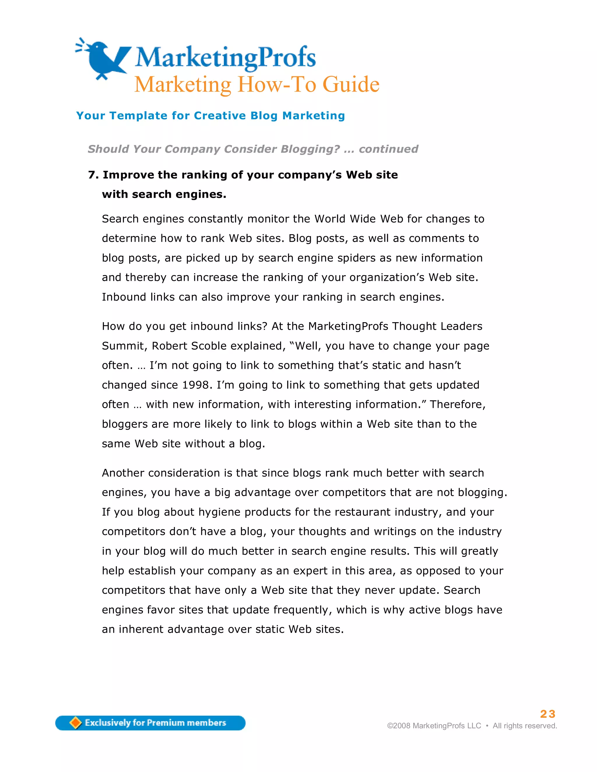 ma
         Marketing How-To Guide
Your Template for Creative Blog Marketing


 Should Your Company Consider Blogging? … continued

 7. Improve the ranking of your company’s Web site
   with search engines.

   Search engines constantly monitor the World Wide Web for changes to
   determine how to rank Web sites. Blog posts, as well as comments to
   blog posts, are picked up by search engine spiders as new information
   and thereby can increase the ranking of your organization’s Web site.
   Inbound links can also improve your ranking in search engines.

   How do you get inbound links? At the MarketingProfs Thought Leaders
   Summit, Robert Scoble explained, “Well, you have to change your page
   often. … I’m not going to link to something that’s static and hasn’t
   changed since 1998. I’m going to link to something that gets updated
   often … with new information, with interesting information.” Therefore,
   bloggers are more likely to link to blogs within a Web site than to the
   same Web site without a blog.

   Another consideration is that since blogs rank much better with search
   engines, you have a big advantage over competitors that are not blogging.
   If you blog about hygiene products for the restaurant industry, and your
   competitors don’t have a blog, your thoughts and writings on the industry
   in your blog will do much better in search engine results. This will greatly
   help establish your company as an expert in this area, as opposed to your
   competitors that have only a Web site that they never update. Search
   engines favor sites that update frequently, which is why active blogs have
   an inherent advantage over static Web sites.




                                                                                                   23
                                                         ©2008 MarketingProfs LLC • All rights reserved.
 