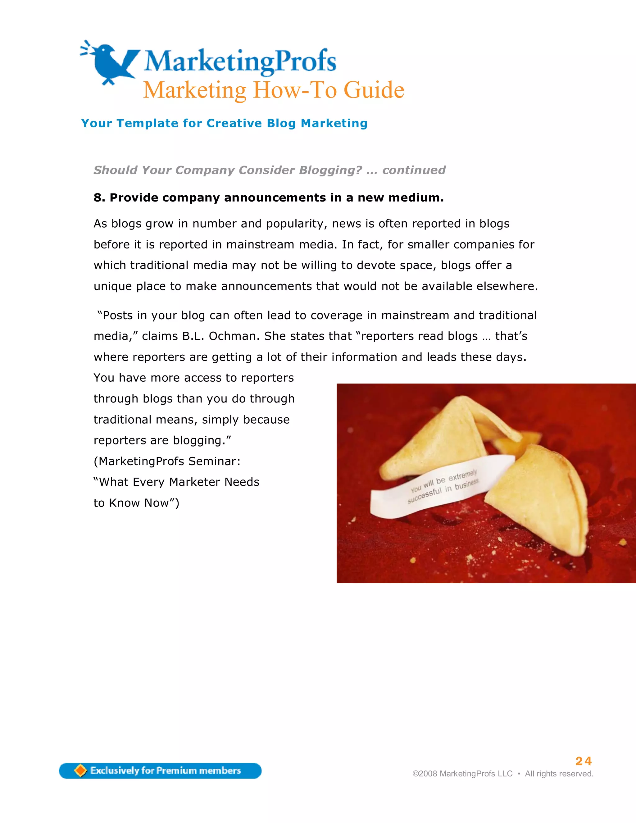 Marketing How-To Guide
Your Template for Creative Blog Marketing



 Should Your Company Consider Blogging? … continued

 8. Provide company announcements in a new medium.

 As blogs grow in number and popularity, news is often reported in blogs
 before it is reported in mainstream media. In fact, for smaller companies for
 which traditional media may not be willing to devote space, blogs offer a
 unique place to make announcements that would not be available elsewhere.

  “Posts in your blog can often lead to coverage in mainstream and traditional
 media,” claims B.L. Ochman. She states that “reporters read blogs … that’s
 where reporters are getting a lot of their information and leads these days.
 You have more access to reporters
 through blogs than you do through
 traditional means, simply because
 reporters are blogging.”
 (MarketingProfs Seminar:
 “What Every Marketer Needs
 to Know Now”)




                                                                                                  24
                                                        ©2008 MarketingProfs LLC • All rights reserved.
 