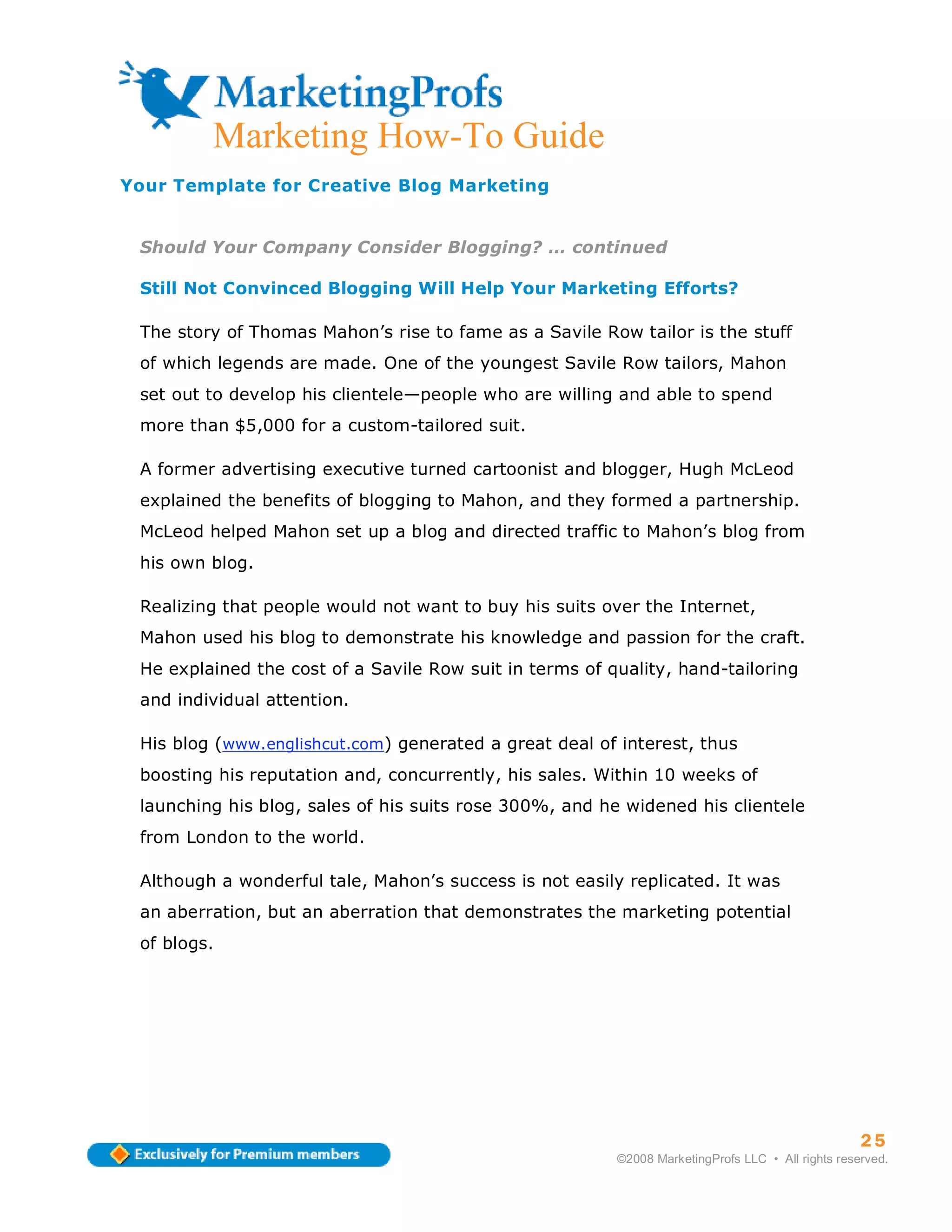 Marketing How-To Guide
Your Template for Creative Blog Marketing


 Should Your Company Consider Blogging? … continued

 Still Not Convinced Blogging Will Help Your Marketing Efforts?

 The story of Thomas Mahon’s rise to fame as a Savile Row tailor is the stuff
 of which legends are made. One of the youngest Savile Row tailors, Mahon
 set out to develop his clientele—people who are willing and able to spend
 more than $5,000 for a custom-tailored suit.

 A former advertising executive turned cartoonist and blogger, Hugh McLeod
 explained the benefits of blogging to Mahon, and they formed a partnership.
 McLeod helped Mahon set up a blog and directed traffic to Mahon’s blog from
 his own blog.

 Realizing that people would not want to buy his suits over the Internet,
 Mahon used his blog to demonstrate his knowledge and passion for the craft.
 He explained the cost of a Savile Row suit in terms of quality, hand-tailoring
 and individual attention.

 His blog (www.englishcut.com) generated a great deal of interest, thus
 boosting his reputation and, concurrently, his sales. Within 10 weeks of
 launching his blog, sales of his suits rose 300%, and he widened his clientele
 from London to the world.

 Although a wonderful tale, Mahon’s success is not easily replicated. It was
 an aberration, but an aberration that demonstrates the marketing potential
 of blogs.




                                                                                                   25
                                                         ©2008 MarketingProfs LLC • All rights reserved.
 