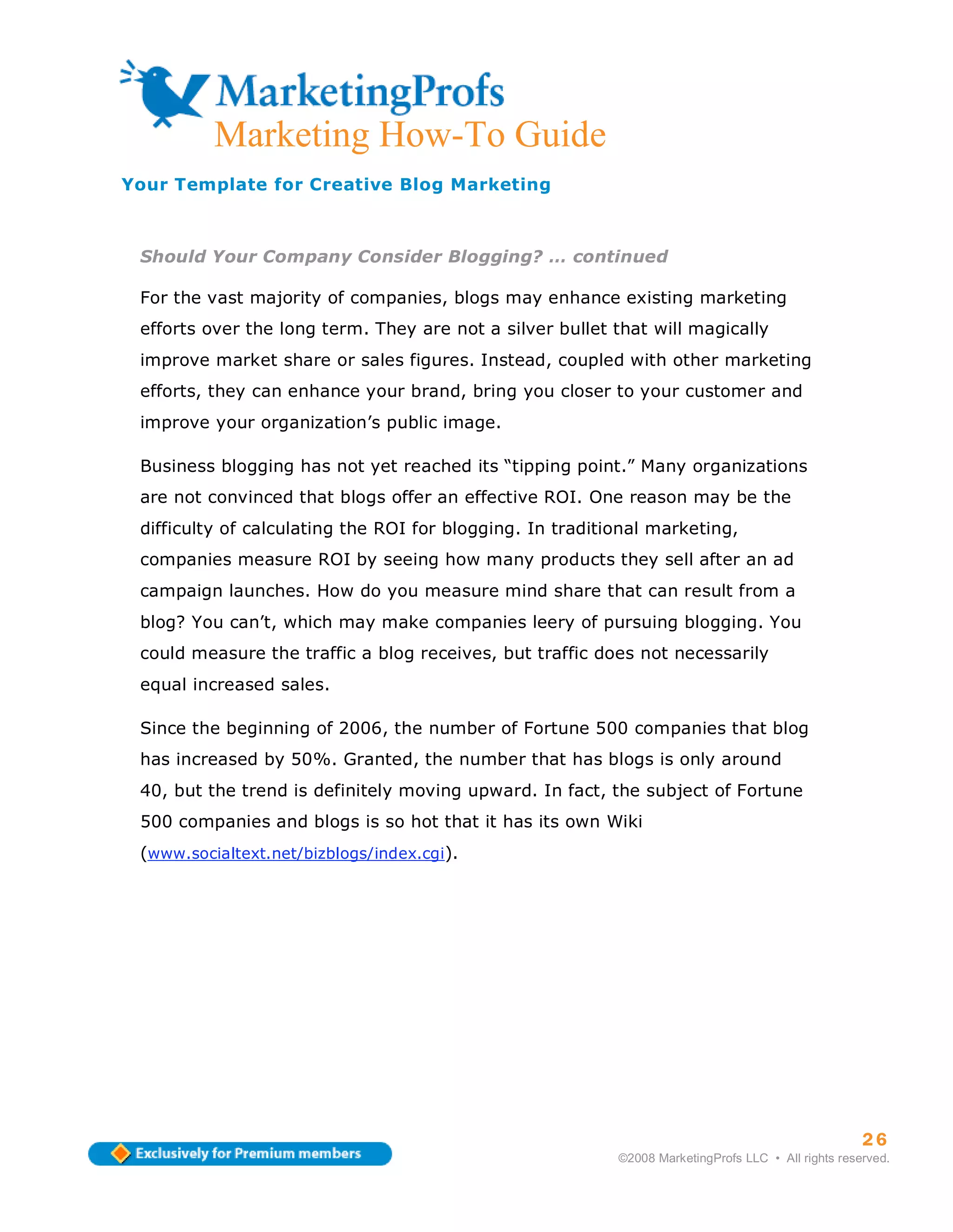 Marketing How-To Guide
Your Template for Creative Blog Marketing



 Should Your Company Consider Blogging? … continued

 For the vast majority of companies, blogs may enhance existing marketing
 efforts over the long term. They are not a silver bullet that will magically
 improve market share or sales figures. Instead, coupled with other marketing
 efforts, they can enhance your brand, bring you closer to your customer and
 improve your organization’s public image.

 Business blogging has not yet reached its “tipping point.” Many organizations
 are not convinced that blogs offer an effective ROI. One reason may be the
 difficulty of calculating the ROI for blogging. In traditional marketing,
 companies measure ROI by seeing how many products they sell after an ad
 campaign launches. How do you measure mind share that can result from a
 blog? You can’t, which may make companies leery of pursuing blogging. You
 could measure the traffic a blog receives, but traffic does not necessarily
 equal increased sales.

 Since the beginning of 2006, the number of Fortune 500 companies that blog
 has increased by 50%. Granted, the number that has blogs is only around
 40, but the trend is definitely moving upward. In fact, the subject of Fortune
 500 companies and blogs is so hot that it has its own Wiki
 (www.socialtext.net/bizblogs/index.cgi).




                                                                                                     26
                                                           ©2008 MarketingProfs LLC • All rights reserved.
 