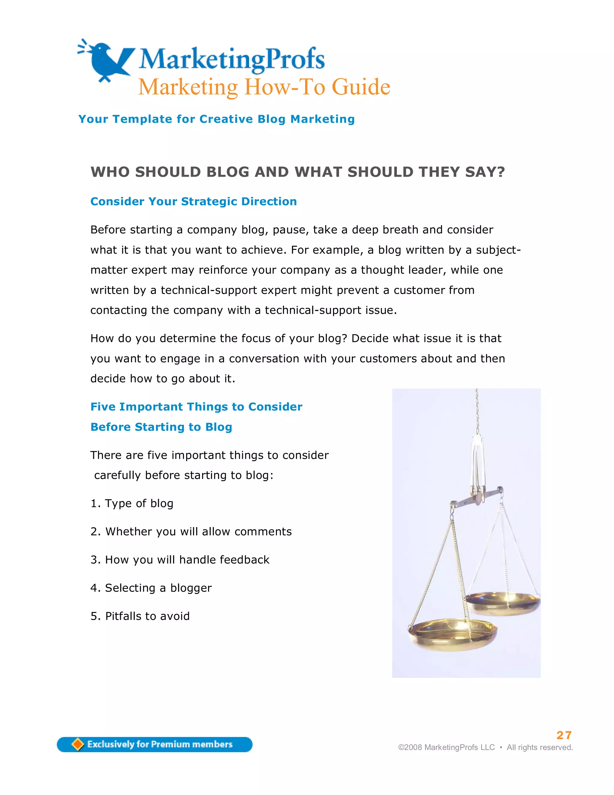 Marketing How-To Guide
Your Template for Creative Blog Marketing



 WHO SHOULD BLOG AND WHAT SHOULD THEY SAY?

 Consider Your Strategic Direction

 Before starting a company blog, pause, take a deep breath and consider
 what it is that you want to achieve. For example, a blog written by a subject-
 matter expert may reinforce your company as a thought leader, while one
 written by a technical-support expert might prevent a customer from
 contacting the company with a technical-support issue.

 How do you determine the focus of your blog? Decide what issue it is that
 you want to engage in a conversation with your customers about and then
 decide how to go about it.

 Five Important Things to Consider
 Before Starting to Blog

 There are five important things to consider
  carefully before starting to blog:

 1. Type of blog

 2. Whether you will allow comments

 3. How you will handle feedback

 4. Selecting a blogger

 5. Pitfalls to avoid




                                                                                                    27
                                                          ©2008 MarketingProfs LLC • All rights reserved.
 
