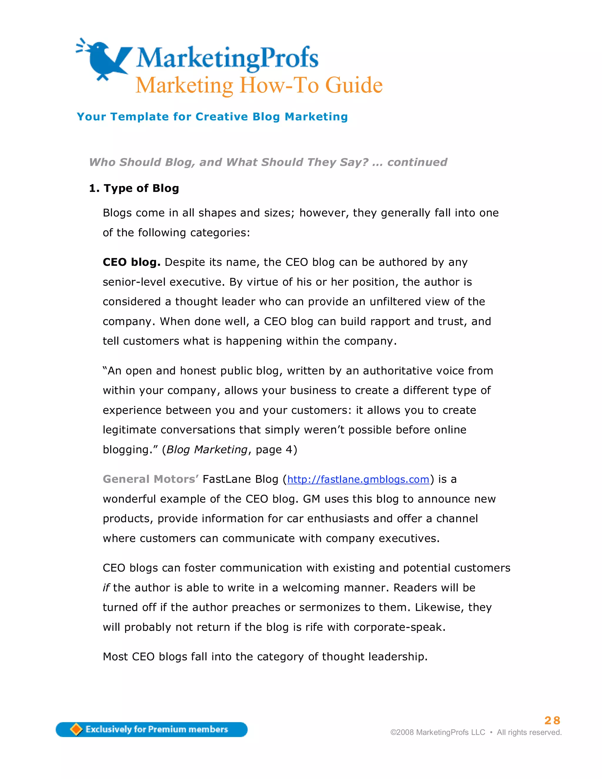 ma
         Marketing How-To Guide
Your Template for Creative Blog Marketing



 Who Should Blog, and What Should They Say? … continued

 1. Type of Blog

   Blogs come in all shapes and sizes; however, they generally fall into one
   of the following categories:

   CEO blog. Despite its name, the CEO blog can be authored by any
   senior-level executive. By virtue of his or her position, the author is
   considered a thought leader who can provide an unfiltered view of the
   company. When done well, a CEO blog can build rapport and trust, and
   tell customers what is happening within the company.

   “An open and honest public blog, written by an authoritative voice from
   within your company, allows your business to create a different type of
   experience between you and your customers: it allows you to create
   legitimate conversations that simply weren’t possible before online
   blogging.” (Blog Marketing, page 4)

   General Motors’ FastLane Blog (http://fastlane.gmblogs.com) is a
   wonderful example of the CEO blog. GM uses this blog to announce new
   products, provide information for car enthusiasts and offer a channel
   where customers can communicate with company executives.

   CEO blogs can foster communication with existing and potential customers
   if the author is able to write in a welcoming manner. Readers will be
   turned off if the author preaches or sermonizes to them. Likewise, they
   will probably not return if the blog is rife with corporate-speak.

   Most CEO blogs fall into the category of thought leadership.




                                                                                                    28
                                                          ©2008 MarketingProfs LLC • All rights reserved.
 