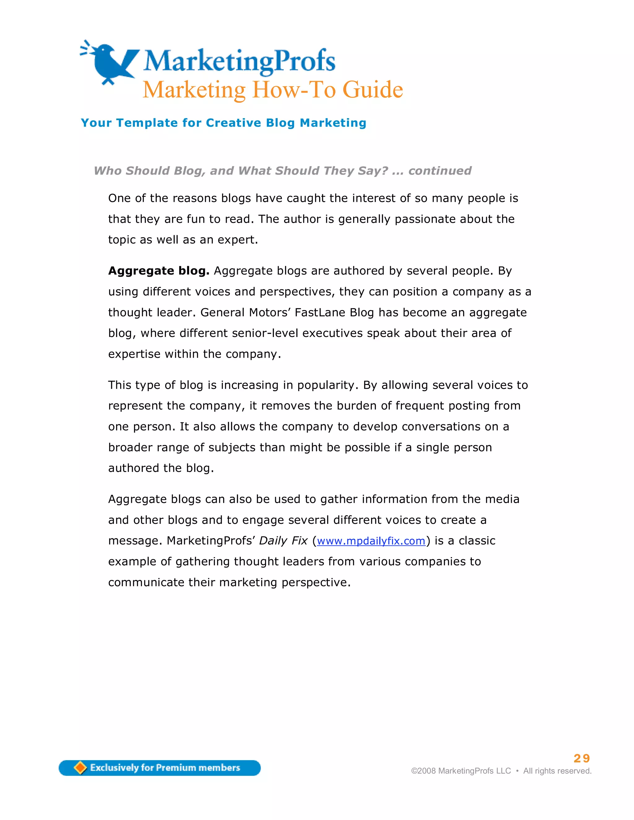 ma
         Marketing How-To Guide
Your Template for Creative Blog Marketing



 Who Should Blog, and What Should They Say? ... continued

   One of the reasons blogs have caught the interest of so many people is
   that they are fun to read. The author is generally passionate about the
   topic as well as an expert.

   Aggregate blog. Aggregate blogs are authored by several people. By
   using different voices and perspectives, they can position a company as a
   thought leader. General Motors’ FastLane Blog has become an aggregate
   blog, where different senior-level executives speak about their area of
   expertise within the company.

   This type of blog is increasing in popularity. By allowing several voices to
   represent the company, it removes the burden of frequent posting from
   one person. It also allows the company to develop conversations on a
   broader range of subjects than might be possible if a single person
   authored the blog.

   Aggregate blogs can also be used to gather information from the media
   and other blogs and to engage several different voices to create a
   message. MarketingProfs’ Daily Fix (www.mpdailyfix.com) is a classic
   example of gathering thought leaders from various companies to
   communicate their marketing perspective.




                                                                                                   30
                                                                                                   29
                                                         ©2008 MarketingProfs LLC • All rights reserved.
 