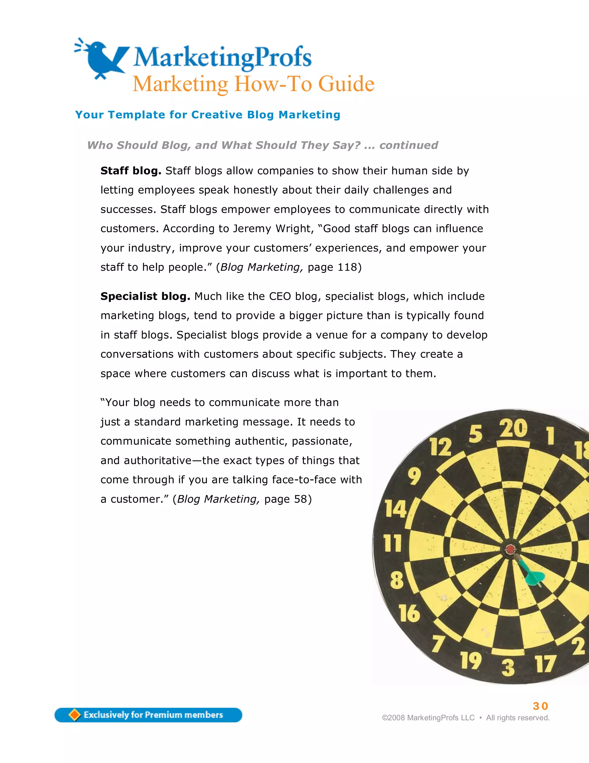 Marketing How-To Guide
Your Template for Creative Blog Marketing

 Who Should Blog, and What Should They Say? ... continued

   Staff blog. Staff blogs allow companies to show their human side by
   letting employees speak honestly about their daily challenges and
   successes. Staff blogs empower employees to communicate directly with
   customers. According to Jeremy Wright, “Good staff blogs can influence
   your industry, improve your customers’ experiences, and empower your
   staff to help people.” (Blog Marketing, page 118)

   Specialist blog. Much like the CEO blog, specialist blogs, which include
   marketing blogs, tend to provide a bigger picture than is typically found
   in staff blogs. Specialist blogs provide a venue for a company to develop
   conversations with customers about specific subjects. They create a
   space where customers can discuss what is important to them.

   “Your blog needs to communicate more than
   just a standard marketing message. It needs to
   communicate something authentic, passionate,
   and authoritative—the exact types of things that
   come through if you are talking face-to-face with
   a customer.” (Blog Marketing, page 58)




                                                                                                  30
                                                        ©2008 MarketingProfs LLC • All rights reserved.
 