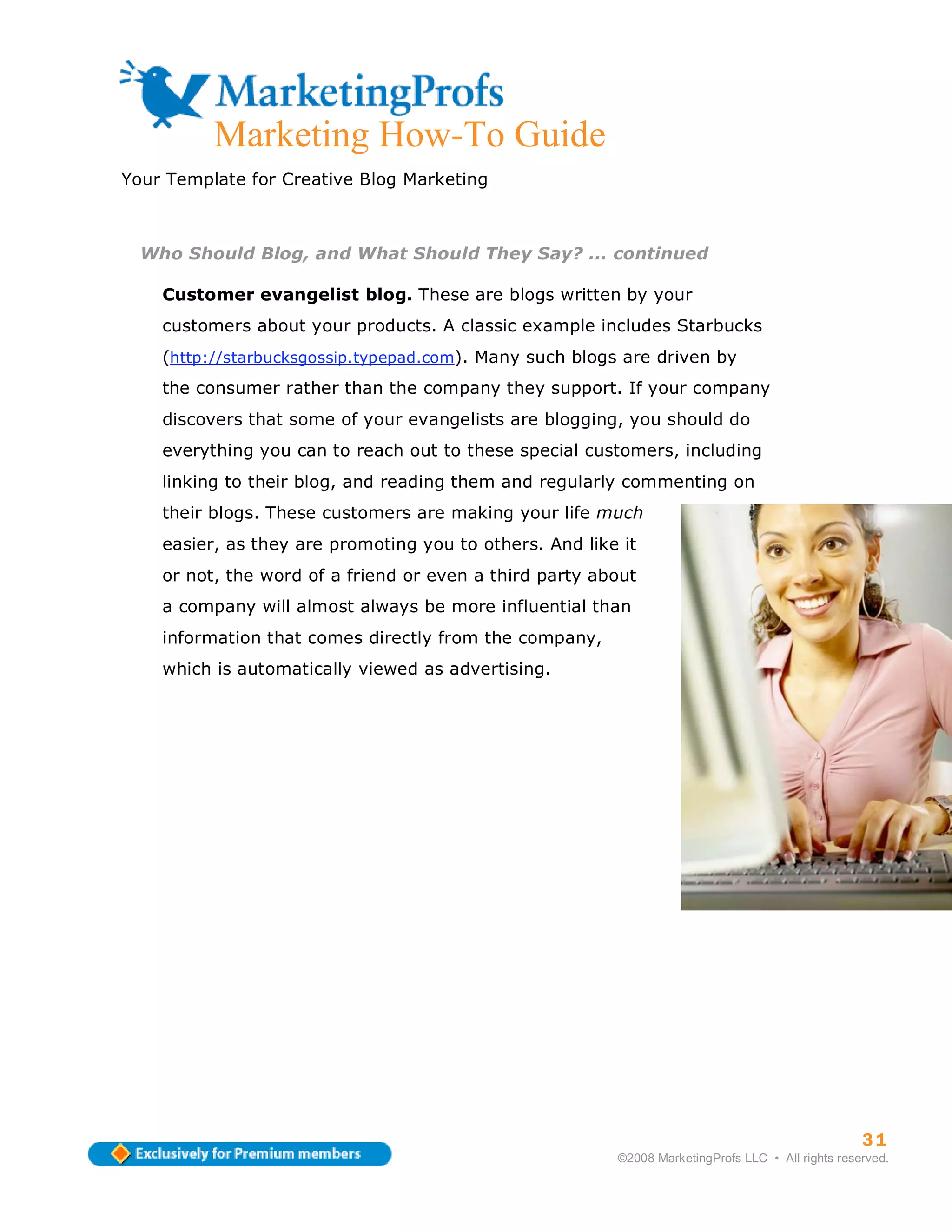 Marketing How-To Guide
Your Template for Creative Blog Marketing



  Who Should Blog, and What Should They Say? ... continued

    Customer evangelist blog. These are blogs written by your
    customers about your products. A classic example includes Starbucks
    (http://starbucksgossip.typepad.com). Many such blogs are driven by
    the consumer rather than the company they support. If your company
    discovers that some of your evangelists are blogging, you should do
    everything you can to reach out to these special customers, including
    linking to their blog, and reading them and regularly commenting on
    their blogs. These customers are making your life much
    easier, as they are promoting you to others. And like it
    or not, the word of a friend or even a third party about
    a company will almost always be more influential than
    information that comes directly from the company,
    which is automatically viewed as advertising.




                                                                                                   31
                                                         ©2008 MarketingProfs LLC • All rights reserved.
 