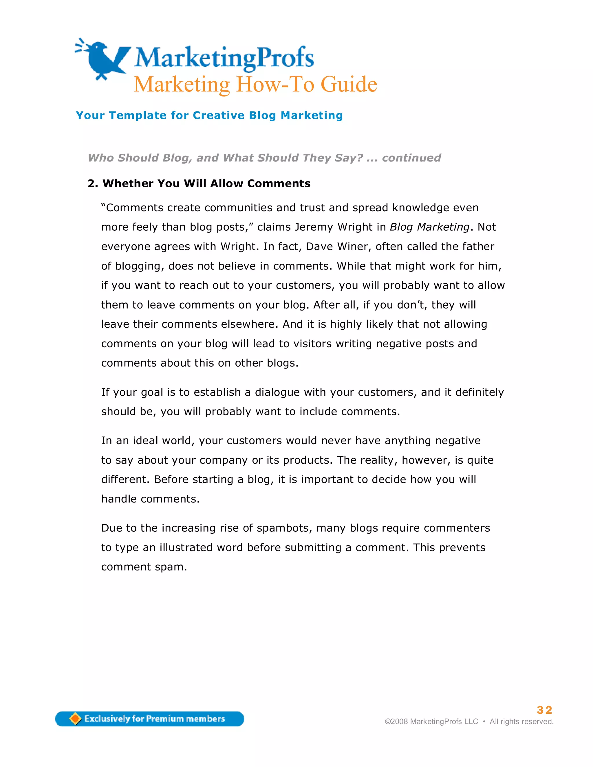 Marketing How-To Guide
Your Template for Creative Blog Marketing



 Who Should Blog, and What Should They Say? ... continued

 2. Whether You Will Allow Comments

   “Comments create communities and trust and spread knowledge even
   more feely than blog posts,” claims Jeremy Wright in Blog Marketing. Not
   everyone agrees with Wright. In fact, Dave Winer, often called the father
   of blogging, does not believe in comments. While that might work for him,
   if you want to reach out to your customers, you will probably want to allow
   them to leave comments on your blog. After all, if you don’t, they will
   leave their comments elsewhere. And it is highly likely that not allowing
   comments on your blog will lead to visitors writing negative posts and
   comments about this on other blogs.

   If your goal is to establish a dialogue with your customers, and it definitely
   should be, you will probably want to include comments.

   In an ideal world, your customers would never have anything negative
   to say about your company or its products. The reality, however, is quite
   different. Before starting a blog, it is important to decide how you will
   handle comments.

   Due to the increasing rise of spambots, many blogs require commenters
   to type an illustrated word before submitting a comment. This prevents
   comment spam.




                                                                                                    32
                                                          ©2008 MarketingProfs LLC • All rights reserved.
 