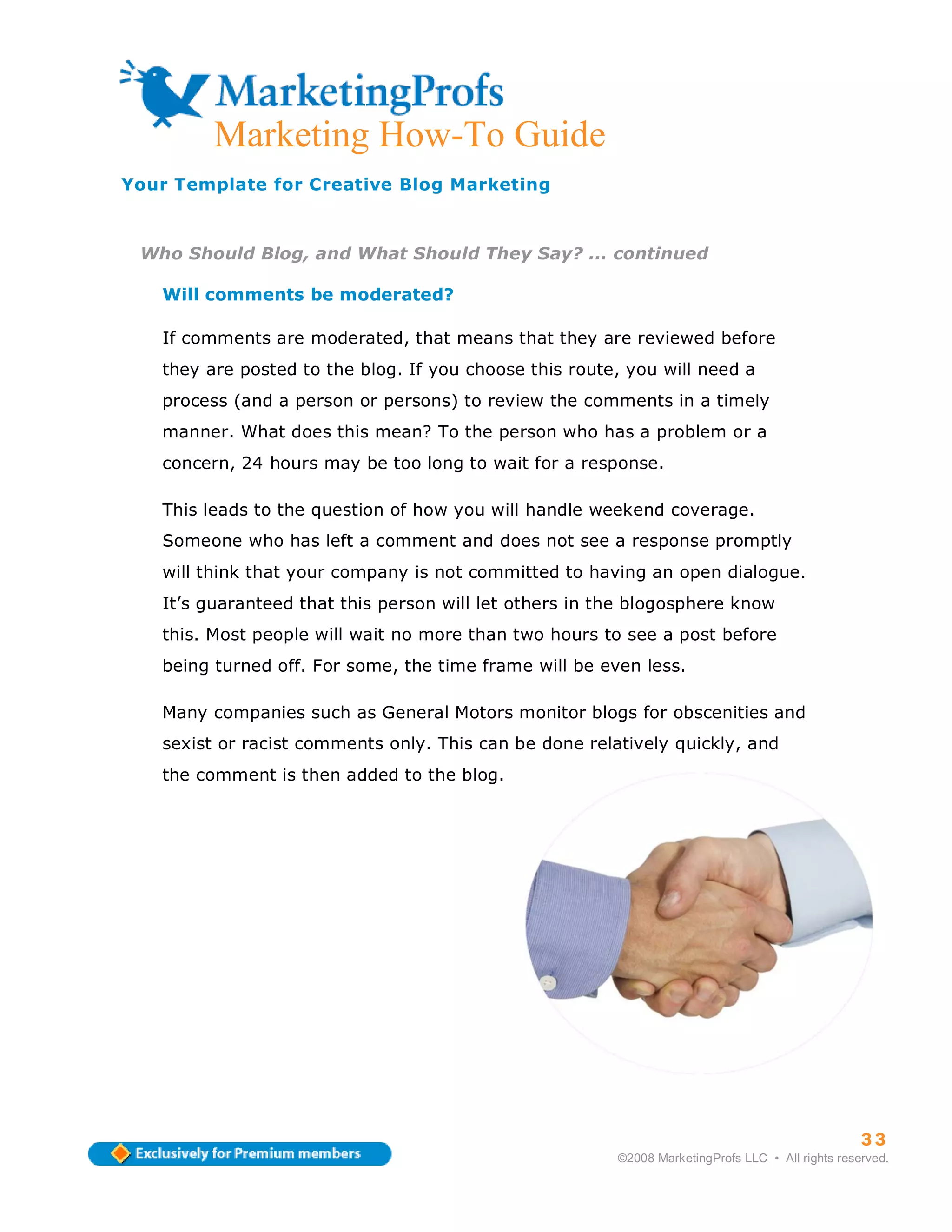 Marketing How-To Guide
Your Template for Creative Blog Marketing



 Who Should Blog, and What Should They Say? ... continued

   Will comments be moderated?

   If comments are moderated, that means that they are reviewed before
   they are posted to the blog. If you choose this route, you will need a
   process (and a person or persons) to review the comments in a timely
   manner. What does this mean? To the person who has a problem or a
   concern, 24 hours may be too long to wait for a response.

   This leads to the question of how you will handle weekend coverage.
   Someone who has left a comment and does not see a response promptly
   will think that your company is not committed to having an open dialogue.
   It’s guaranteed that this person will let others in the blogosphere know
   this. Most people will wait no more than two hours to see a post before
   being turned off. For some, the time frame will be even less.

   Many companies such as General Motors monitor blogs for obscenities and
   sexist or racist comments only. This can be done relatively quickly, and
   the comment is then added to the blog.




                                                                                                  33
                                                        ©2008 MarketingProfs LLC • All rights reserved.
 