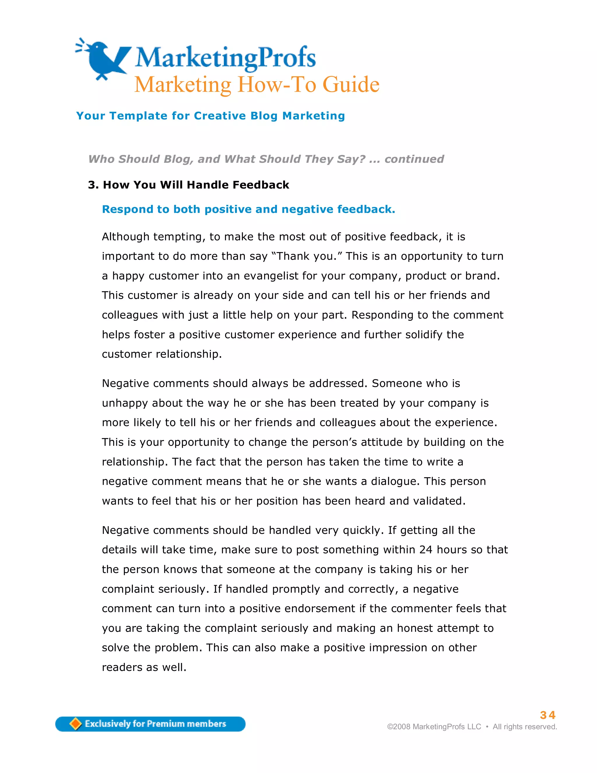 Marketing How-To Guide
Your Template for Creative Blog Marketing



 Who Should Blog, and What Should They Say? ... continued

 3. How You Will Handle Feedback

   Respond to both positive and negative feedback.

   Although tempting, to make the most out of positive feedback, it is
   important to do more than say “Thank you.” This is an opportunity to turn
   a happy customer into an evangelist for your company, product or brand.
   This customer is already on your side and can tell his or her friends and
   colleagues with just a little help on your part. Responding to the comment
   helps foster a positive customer experience and further solidify the
   customer relationship.

   Negative comments should always be addressed. Someone who is
   unhappy about the way he or she has been treated by your company is
   more likely to tell his or her friends and colleagues about the experience.
   This is your opportunity to change the person’s attitude by building on the
   relationship. The fact that the person has taken the time to write a
   negative comment means that he or she wants a dialogue. This person
   wants to feel that his or her position has been heard and validated.

   Negative comments should be handled very quickly. If getting all the
   details will take time, make sure to post something within 24 hours so that
   the person knows that someone at the company is taking his or her
   complaint seriously. If handled promptly and correctly, a negative
   comment can turn into a positive endorsement if the commenter feels that
   you are taking the complaint seriously and making an honest attempt to
   solve the problem. This can also make a positive impression on other
   readers as well.



                                                                                                   34
                                                         ©2008 MarketingProfs LLC • All rights reserved.
 