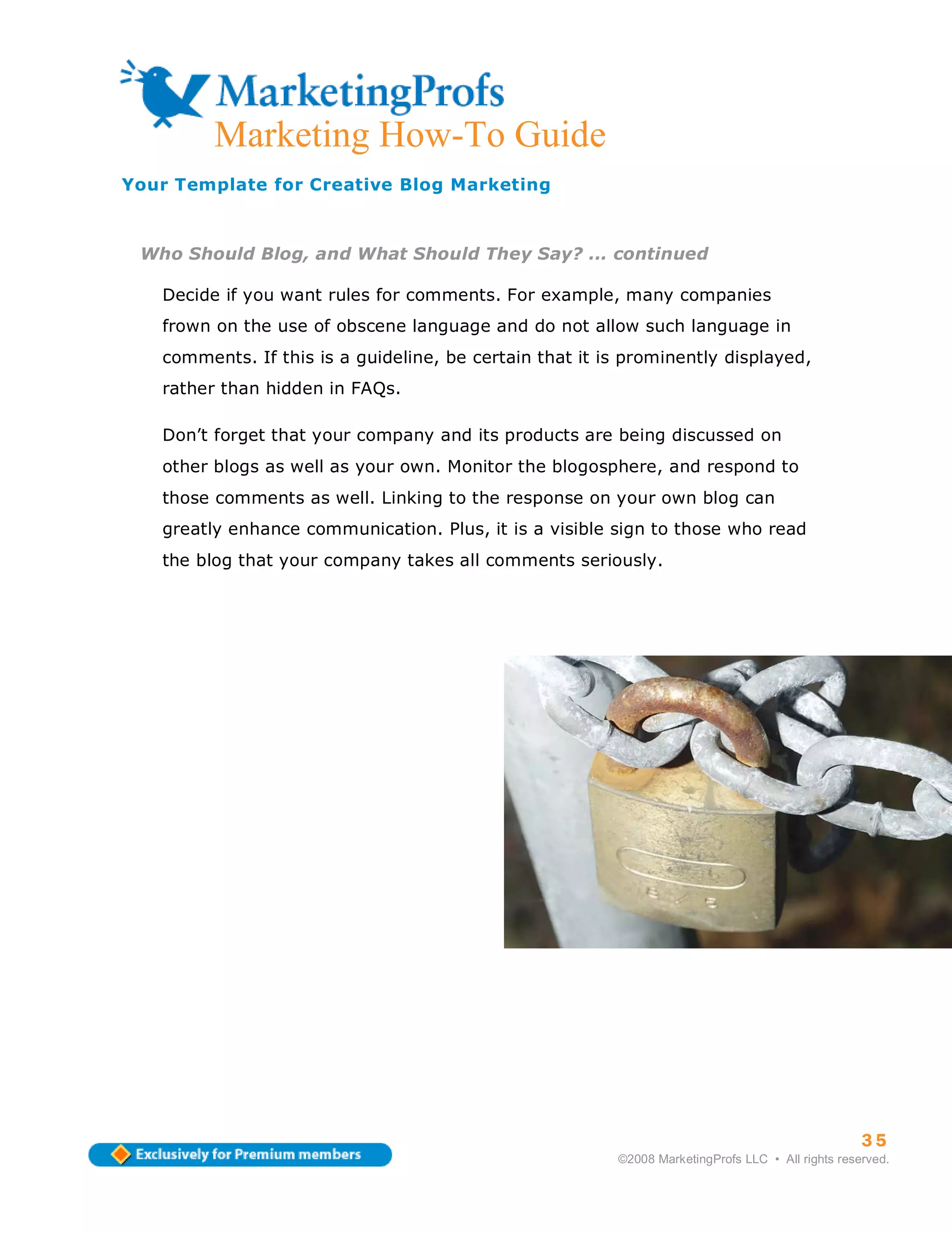 Marketing How-To Guide
Your Template for Creative Blog Marketing



 Who Should Blog, and What Should They Say? ... continued

   Decide if you want rules for comments. For example, many companies
   frown on the use of obscene language and do not allow such language in
   comments. If this is a guideline, be certain that it is prominently displayed,
   rather than hidden in FAQs.

   Don’t forget that your company and its products are being discussed on
   other blogs as well as your own. Monitor the blogosphere, and respond to
   those comments as well. Linking to the response on your own blog can
   greatly enhance communication. Plus, it is a visible sign to those who read
   the blog that your company takes all comments seriously.




                                                                                                   35
                                                         ©2008 MarketingProfs LLC • All rights reserved.
 