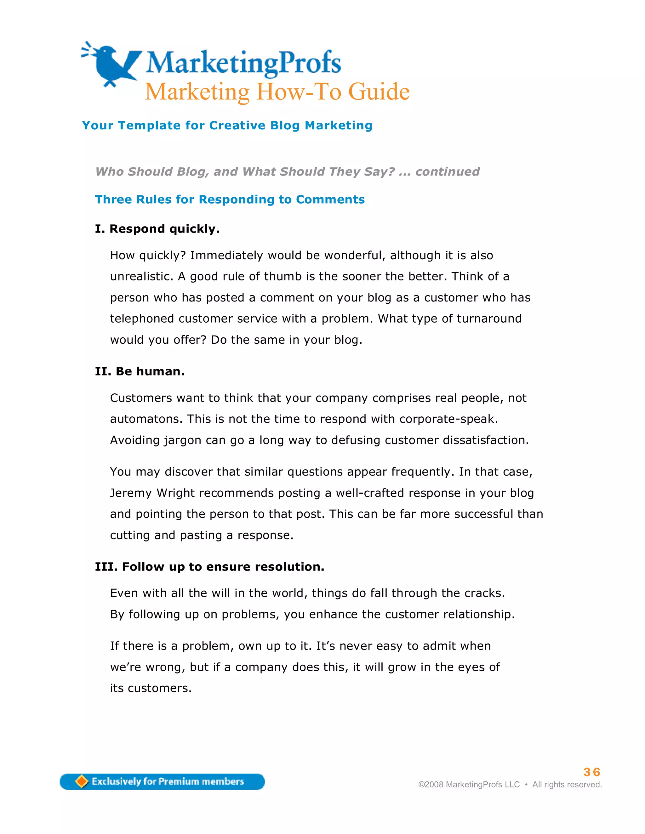 Marketing How-To Guide
Your Template for Creative Blog Marketing



 Who Should Blog, and What Should They Say? ... continued

 Three Rules for Responding to Comments

 I. Respond quickly.

   How quickly? Immediately would be wonderful, although it is also
   unrealistic. A good rule of thumb is the sooner the better. Think of a
   person who has posted a comment on your blog as a customer who has
   telephoned customer service with a problem. What type of turnaround
   would you offer? Do the same in your blog.

 II. Be human.

   Customers want to think that your company comprises real people, not
   automatons. This is not the time to respond with corporate-speak.
   Avoiding jargon can go a long way to defusing customer dissatisfaction.

   You may discover that similar questions appear frequently. In that case,
   Jeremy Wright recommends posting a well-crafted response in your blog
   and pointing the person to that post. This can be far more successful than
   cutting and pasting a response.

 III. Follow up to ensure resolution.

   Even with all the will in the world, things do fall through the cracks.
   By following up on problems, you enhance the customer relationship.

   If there is a problem, own up to it. It’s never easy to admit when
   we’re wrong, but if a company does this, it will grow in the eyes of
   its customers.




                                                                                                    36
                                                          ©2008 MarketingProfs LLC • All rights reserved.
 