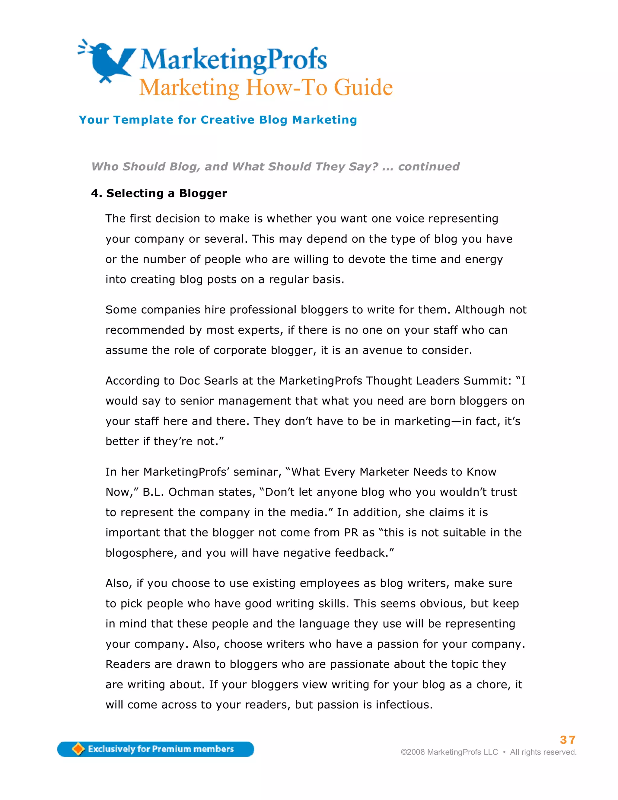 ma
         Marketing How-To Guide
Your Template for Creative Blog Marketing



 Who Should Blog, and What Should They Say? ... continued

 4. Selecting a Blogger

   The first decision to make is whether you want one voice representing
   your company or several. This may depend on the type of blog you have
   or the number of people who are willing to devote the time and energy
   into creating blog posts on a regular basis.

   Some companies hire professional bloggers to write for them. Although not
   recommended by most experts, if there is no one on your staff who can
   assume the role of corporate blogger, it is an avenue to consider.

   According to Doc Searls at the MarketingProfs Thought Leaders Summit: “I
   would say to senior management that what you need are born bloggers on
   your staff here and there. They don’t have to be in marketing—in fact, it’s
   better if they’re not.”

   In her MarketingProfs’ seminar, “What Every Marketer Needs to Know
   Now,” B.L. Ochman states, “Don’t let anyone blog who you wouldn’t trust
   to represent the company in the media.” In addition, she claims it is
   important that the blogger not come from PR as “this is not suitable in the
   blogosphere, and you will have negative feedback.”

   Also, if you choose to use existing employees as blog writers, make sure
   to pick people who have good writing skills. This seems obvious, but keep
   in mind that these people and the language they use will be representing
   your company. Also, choose writers who have a passion for your company.
   Readers are drawn to bloggers who are passionate about the topic they
   are writing about. If your bloggers view writing for your blog as a chore, it
   will come across to your readers, but passion is infectious.


                                                                                                   37
                                                         ©2008 MarketingProfs LLC • All rights reserved.
 