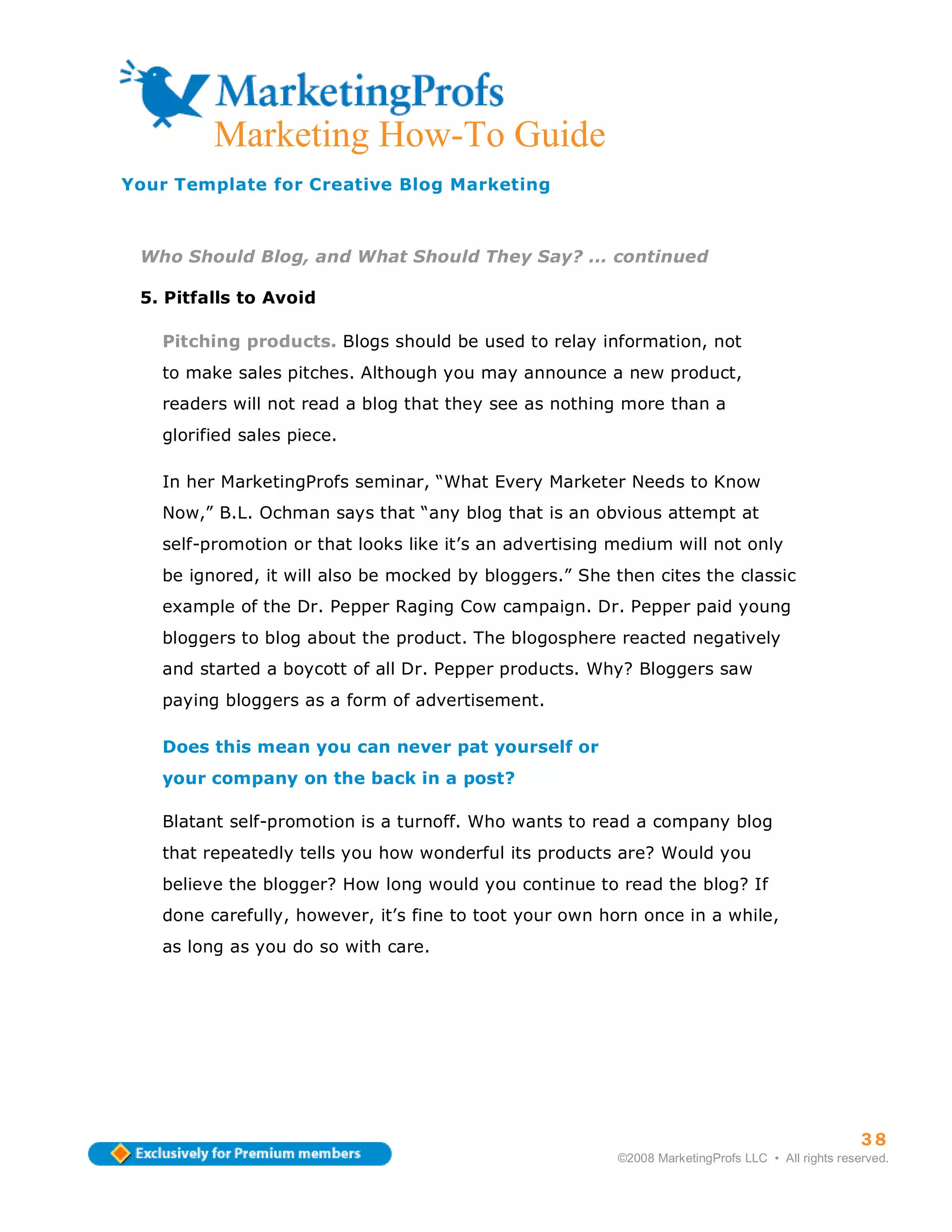 ma
         Marketing How-To Guide
Your Template for Creative Blog Marketing



 Who Should Blog, and What Should They Say? ... continued

 5. Pitfalls to Avoid

   Pitching products. Blogs should be used to relay information, not
   to make sales pitches. Although you may announce a new product,
   readers will not read a blog that they see as nothing more than a
   glorified sales piece.

   In her MarketingProfs seminar, “What Every Marketer Needs to Know
   Now,” B.L. Ochman says that “any blog that is an obvious attempt at
   self-promotion or that looks like it’s an advertising medium will not only
   be ignored, it will also be mocked by bloggers.” She then cites the classic
   example of the Dr. Pepper Raging Cow campaign. Dr. Pepper paid young
   bloggers to blog about the product. The blogosphere reacted negatively
   and started a boycott of all Dr. Pepper products. Why? Bloggers saw
   paying bloggers as a form of advertisement.

   Does this mean you can never pat yourself or
   your company on the back in a post?

   Blatant self-promotion is a turnoff. Who wants to read a company blog
   that repeatedly tells you how wonderful its products are? Would you
   believe the blogger? How long would you continue to read the blog? If
   done carefully, however, it’s fine to toot your own horn once in a while,
   as long as you do so with care.




                                                                                                   38
                                                         ©2008 MarketingProfs LLC • All rights reserved.
 