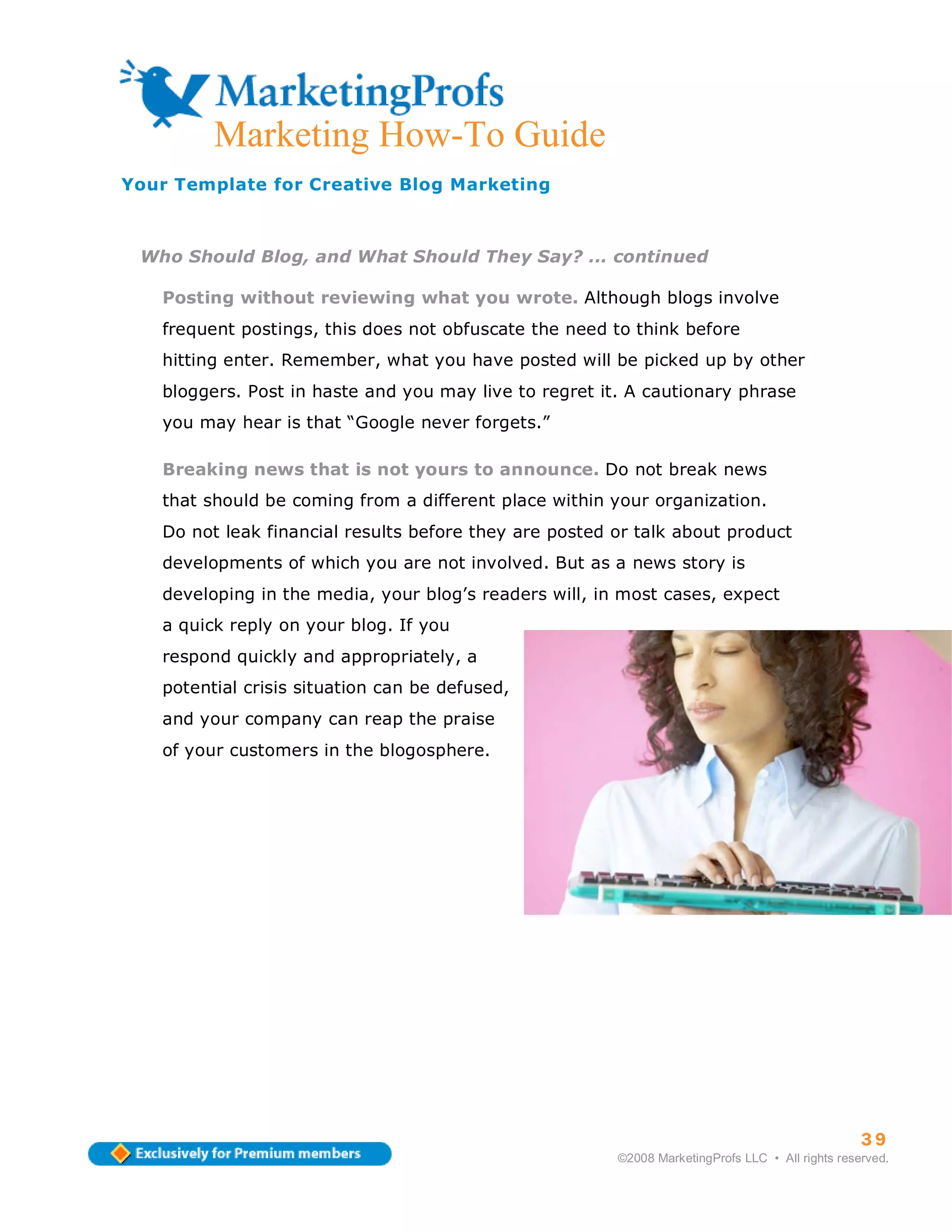 ma
         Marketing How-To Guide
Your Template for Creative Blog Marketing



 Who Should Blog, and What Should They Say? ... continued

   Posting without reviewing what you wrote. Although blogs involve
   frequent postings, this does not obfuscate the need to think before
   hitting enter. Remember, what you have posted will be picked up by other
   bloggers. Post in haste and you may live to regret it. A cautionary phrase
   you may hear is that “Google never forgets.”

   Breaking news that is not yours to announce. Do not break news
   that should be coming from a different place within your organization.
   Do not leak financial results before they are posted or talk about product
   developments of which you are not involved. But as a news story is
   developing in the media, your blog’s readers will, in most cases, expect
   a quick reply on your blog. If you
   respond quickly and appropriately, a
   potential crisis situation can be defused,
   and your company can reap the praise
   of your customers in the blogosphere.




                                                                                                  39
                                                        ©2008 MarketingProfs LLC • All rights reserved.
 