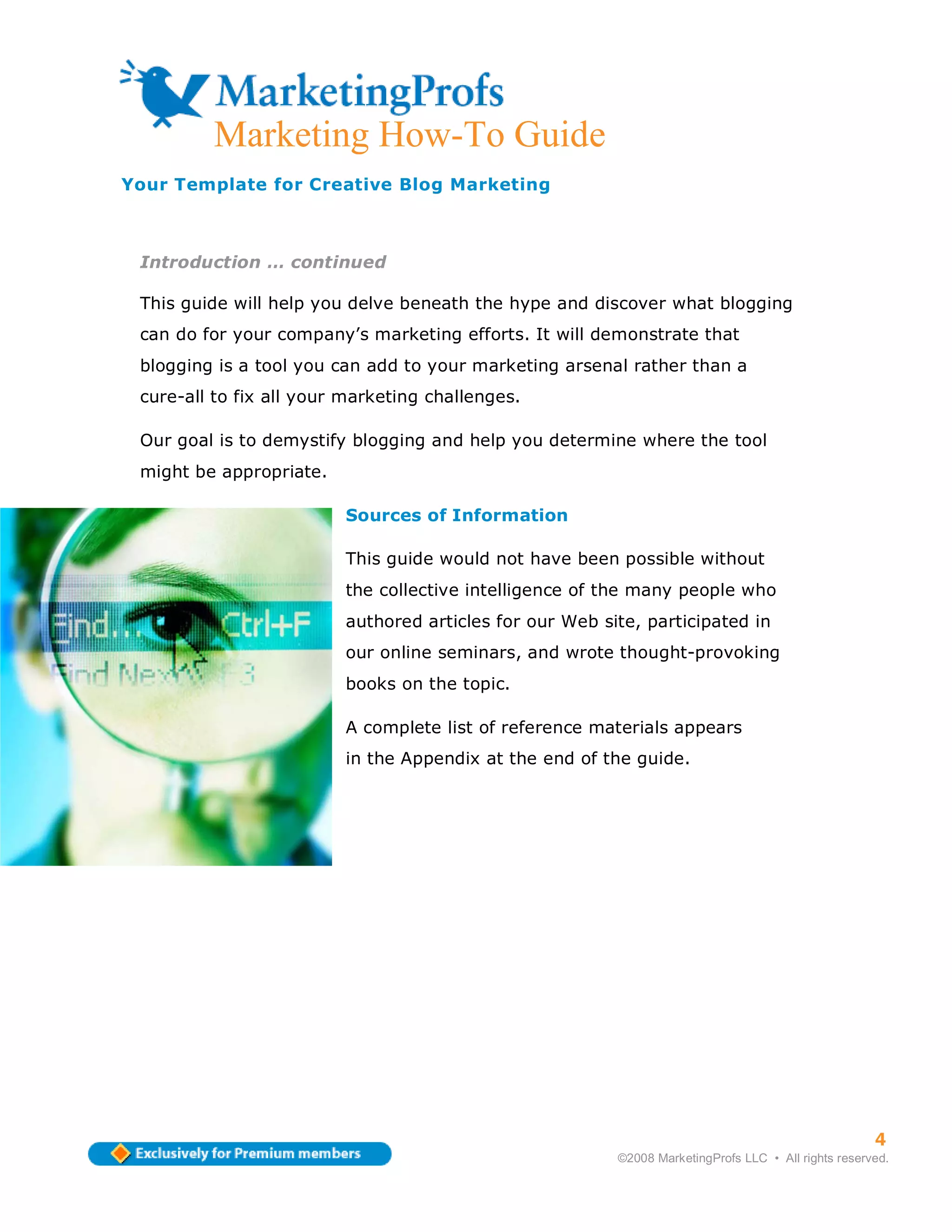Marketing How-To Guide
Your Template for Creative Blog Marketing



 Introduction … continued

 This guide will help you delve beneath the hype and discover what blogging
 can do for your company’s marketing efforts. It will demonstrate that
 blogging is a tool you can add to your marketing arsenal rather than a
 cure-all to fix all your marketing challenges.

 Our goal is to demystify blogging and help you determine where the tool
 might be appropriate.

                         Sources of Information

                         This guide would not have been possible without
                         the collective intelligence of the many people who
                         authored articles for our Web site, participated in
                         our online seminars, and wrote thought-provoking
                         books on the topic.

                         A complete list of reference materials appears
                         in the Appendix at the end of the guide.




                                                                                                     4
                                                         ©2008 MarketingProfs LLC • All rights reserved.
 