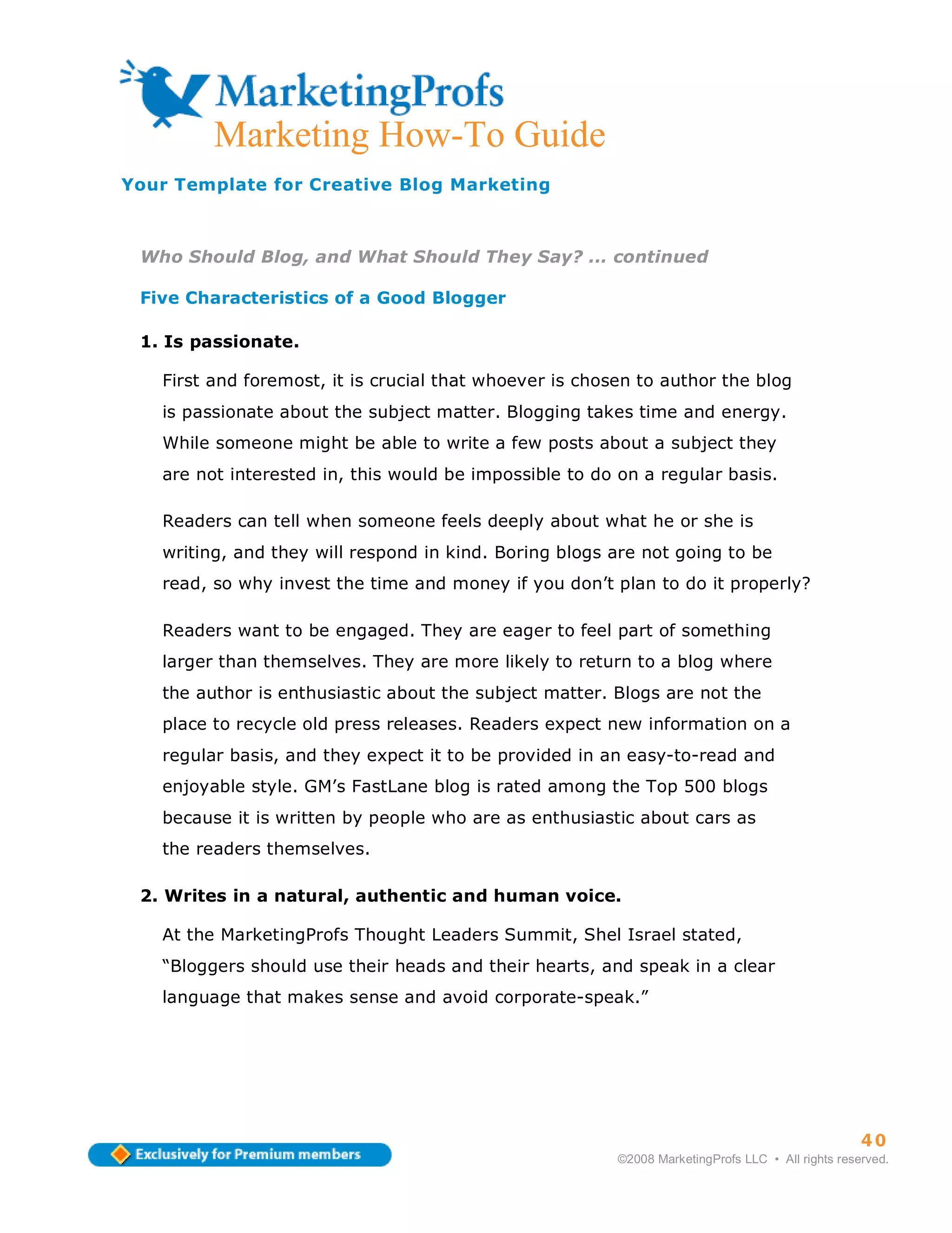 ma
         Marketing How-To Guide
Your Template for Creative Blog Marketing



 Who Should Blog, and What Should They Say? ... continued

 Five Characteristics of a Good Blogger

 1. Is passionate.

   First and foremost, it is crucial that whoever is chosen to author the blog
   is passionate about the subject matter. Blogging takes time and energy.
   While someone might be able to write a few posts about a subject they
   are not interested in, this would be impossible to do on a regular basis.

   Readers can tell when someone feels deeply about what he or she is
   writing, and they will respond in kind. Boring blogs are not going to be
   read, so why invest the time and money if you don’t plan to do it properly?

   Readers want to be engaged. They are eager to feel part of something
   larger than themselves. They are more likely to return to a blog where
   the author is enthusiastic about the subject matter. Blogs are not the
   place to recycle old press releases. Readers expect new information on a
   regular basis, and they expect it to be provided in an easy-to-read and
   enjoyable style. GM’s FastLane blog is rated among the Top 500 blogs
   because it is written by people who are as enthusiastic about cars as
   the readers themselves.

 2. Writes in a natural, authentic and human voice.

   At the MarketingProfs Thought Leaders Summit, Shel Israel stated,
   “Bloggers should use their heads and their hearts, and speak in a clear
   language that makes sense and avoid corporate-speak.”




                                                                                                   40
                                                         ©2008 MarketingProfs LLC • All rights reserved.
 