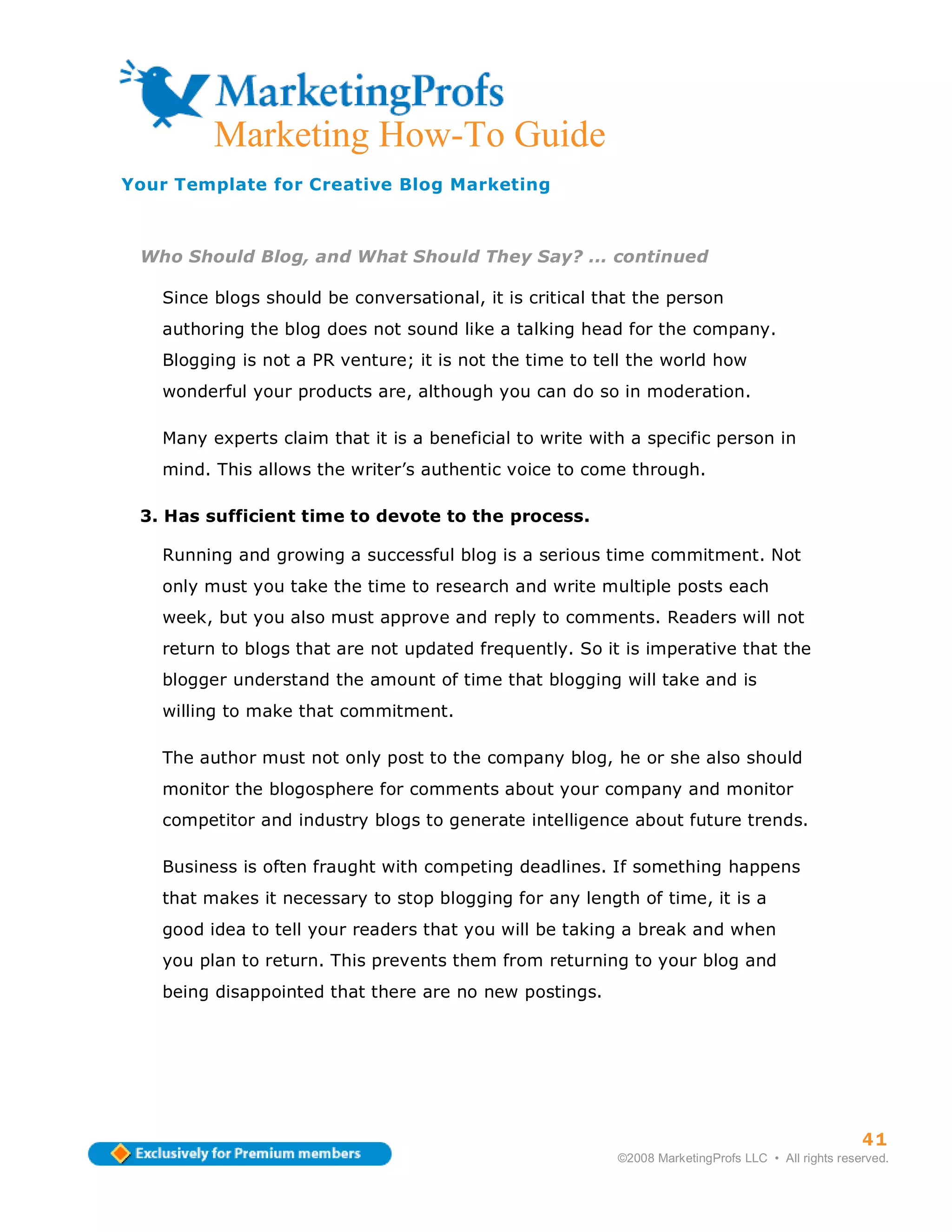 ma
         Marketing How-To Guide
Your Template for Creative Blog Marketing



 Who Should Blog, and What Should They Say? ... continued

   Since blogs should be conversational, it is critical that the person
   authoring the blog does not sound like a talking head for the company.
   Blogging is not a PR venture; it is not the time to tell the world how
   wonderful your products are, although you can do so in moderation.

   Many experts claim that it is a beneficial to write with a specific person in
   mind. This allows the writer’s authentic voice to come through.

 3. Has sufficient time to devote to the process.

   Running and growing a successful blog is a serious time commitment. Not
   only must you take the time to research and write multiple posts each
   week, but you also must approve and reply to comments. Readers will not
   return to blogs that are not updated frequently. So it is imperative that the
   blogger understand the amount of time that blogging will take and is
   willing to make that commitment.

   The author must not only post to the company blog, he or she also should
   monitor the blogosphere for comments about your company and monitor
   competitor and industry blogs to generate intelligence about future trends.

   Business is often fraught with competing deadlines. If something happens
   that makes it necessary to stop blogging for any length of time, it is a
   good idea to tell your readers that you will be taking a break and when
   you plan to return. This prevents them from returning to your blog and
   being disappointed that there are no new postings.




                                                                                                    41
                                                          ©2008 MarketingProfs LLC • All rights reserved.
 