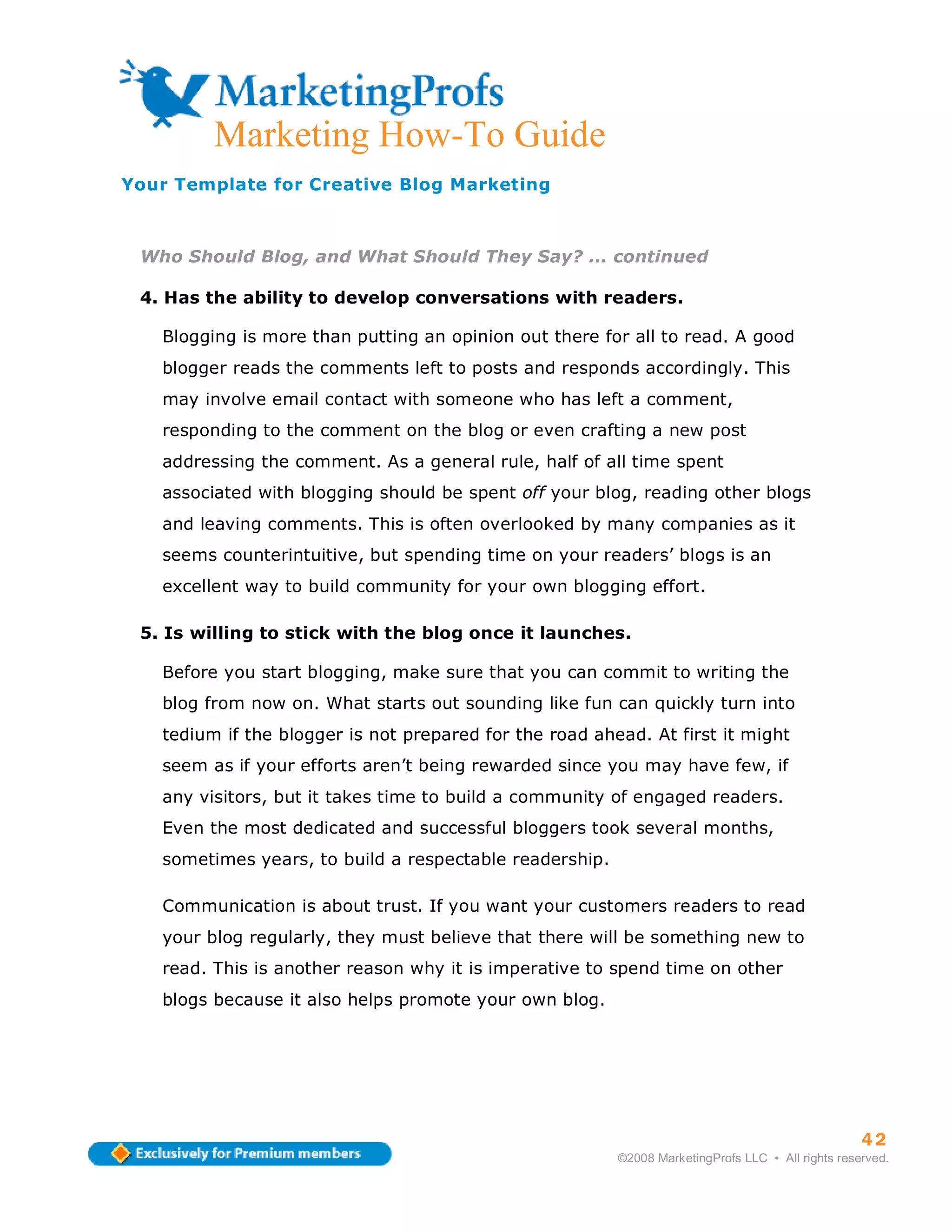 ma
         Marketing How-To Guide
Your Template for Creative Blog Marketing



 Who Should Blog, and What Should They Say? ... continued

 4. Has the ability to develop conversations with readers.

   Blogging is more than putting an opinion out there for all to read. A good
   blogger reads the comments left to posts and responds accordingly. This
   may involve email contact with someone who has left a comment,
   responding to the comment on the blog or even crafting a new post
   addressing the comment. As a general rule, half of all time spent
   associated with blogging should be spent off your blog, reading other blogs
   and leaving comments. This is often overlooked by many companies as it
   seems counterintuitive, but spending time on your readers’ blogs is an
   excellent way to build community for your own blogging effort.

 5. Is willing to stick with the blog once it launches.

   Before you start blogging, make sure that you can commit to writing the
   blog from now on. What starts out sounding like fun can quickly turn into
   tedium if the blogger is not prepared for the road ahead. At first it might
   seem as if your efforts aren’t being rewarded since you may have few, if
   any visitors, but it takes time to build a community of engaged readers.
   Even the most dedicated and successful bloggers took several months,
   sometimes years, to build a respectable readership.

   Communication is about trust. If you want your customers readers to read
   your blog regularly, they must believe that there will be something new to
   read. This is another reason why it is imperative to spend time on other
   blogs because it also helps promote your own blog.




                                                                                                   42
                                                         ©2008 MarketingProfs LLC • All rights reserved.
 
