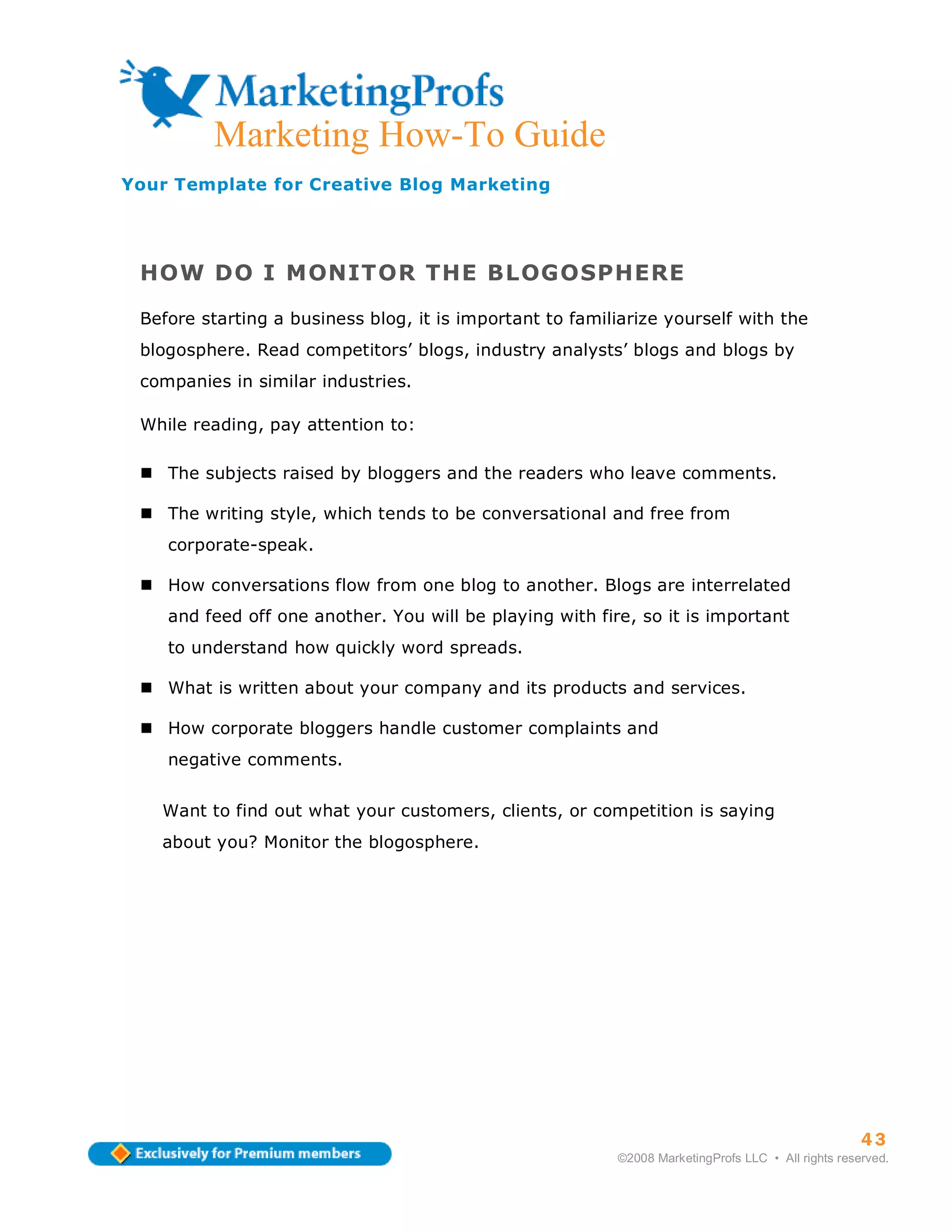 ma
           Marketing How-To Guide
Your Template for Creative Blog Marketing




 HOW DO I MONITOR THE BLOGOSPHERE

 Before starting a business blog, it is important to familiarize yourself with the
 blogosphere. Read competitors’ blogs, industry analysts’ blogs and blogs by
 companies in similar industries.

 While reading, pay attention to:

      The subjects raised by bloggers and the readers who leave comments.

      The writing style, which tends to be conversational and free from
      corporate-speak.

      How conversations flow from one blog to another. Blogs are interrelated
      and feed off one another. You will be playing with fire, so it is important
      to understand how quickly word spreads.

      What is written about your company and its products and services.

      How corporate bloggers handle customer complaints and
      negative comments.


   Want to find out what your customers, clients, or competition is saying
   about you? Monitor the blogosphere.




                                                                                                      43
                                                            ©2008 MarketingProfs LLC • All rights reserved.
 