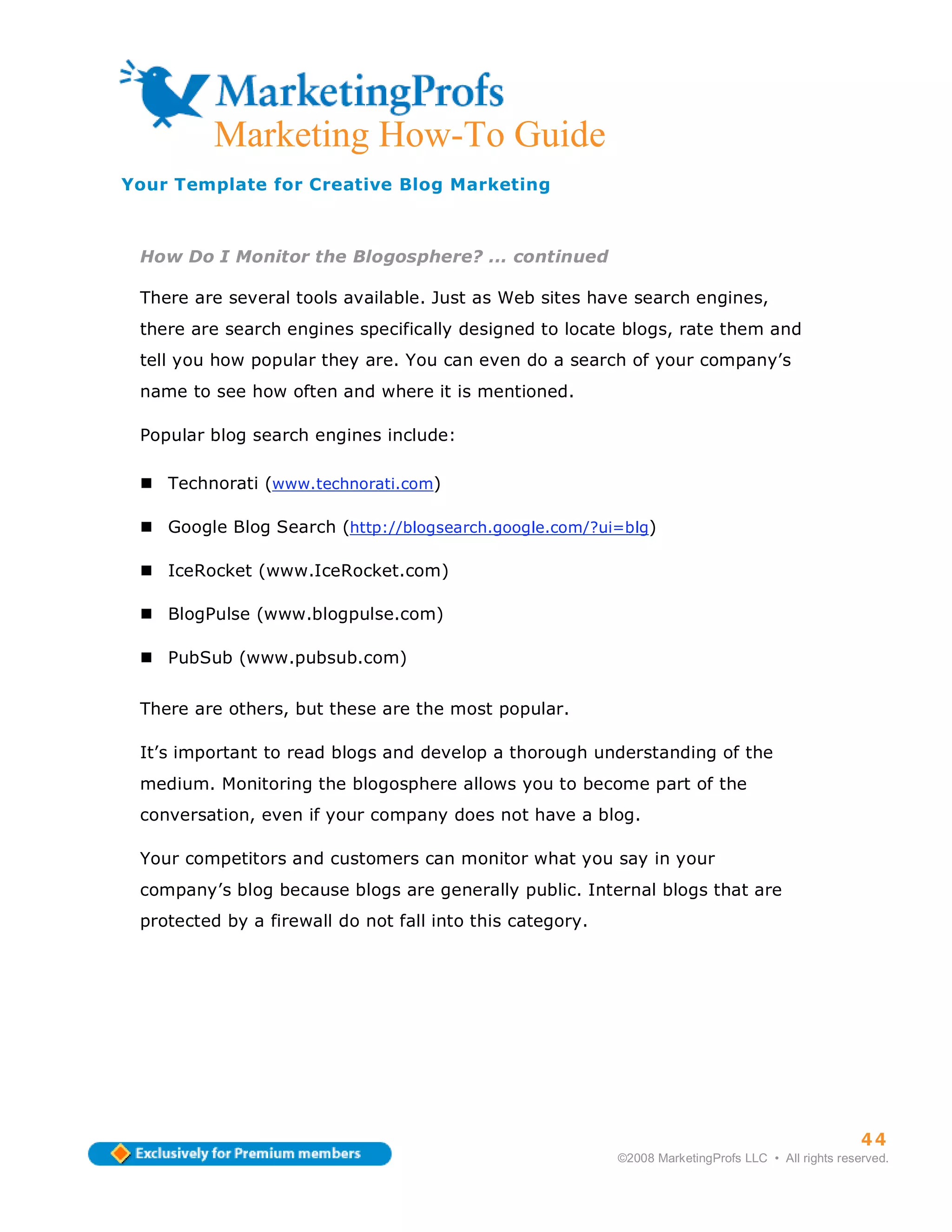 ma
           Marketing How-To Guide
Your Template for Creative Blog Marketing



 How Do I Monitor the Blogosphere? ... continued

 There are several tools available. Just as Web sites have search engines,
 there are search engines specifically designed to locate blogs, rate them and
 tell you how popular they are. You can even do a search of your company’s
 name to see how often and where it is mentioned.

 Popular blog search engines include:

      Technorati (www.technorati.com)

      Google Blog Search (http://blogsearch.google.com/?ui=blg)

      IceRocket (www.IceRocket.com)

      BlogPulse (www.blogpulse.com)

      PubSub (www.pubsub.com)


 There are others, but these are the most popular.

 It’s important to read blogs and develop a thorough understanding of the
 medium. Monitoring the blogosphere allows you to become part of the
 conversation, even if your company does not have a blog.

 Your competitors and customers can monitor what you say in your
 company’s blog because blogs are generally public. Internal blogs that are
 protected by a firewall do not fall into this category.




                                                                                                     44
                                                           ©2008 MarketingProfs LLC • All rights reserved.
 