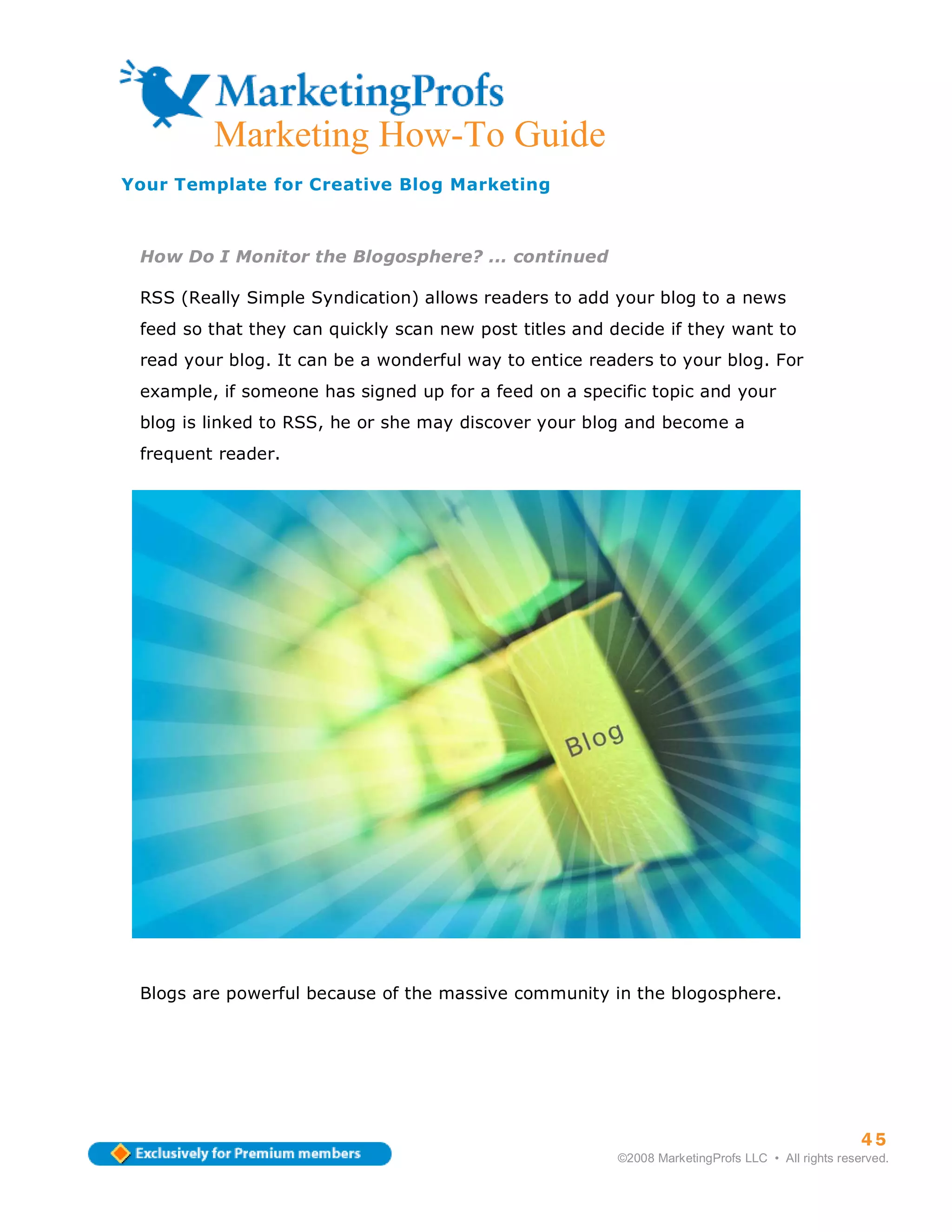 ma
         Marketing How-To Guide
Your Template for Creative Blog Marketing



 How Do I Monitor the Blogosphere? ... continued

 RSS (Really Simple Syndication) allows readers to add your blog to a news
 feed so that they can quickly scan new post titles and decide if they want to
 read your blog. It can be a wonderful way to entice readers to your blog. For
 example, if someone has signed up for a feed on a specific topic and your
 blog is linked to RSS, he or she may discover your blog and become a
 frequent reader.




 Blogs are powerful because of the massive community in the blogosphere.




                                                                                                   45
                                                         ©2008 MarketingProfs LLC • All rights reserved.
 