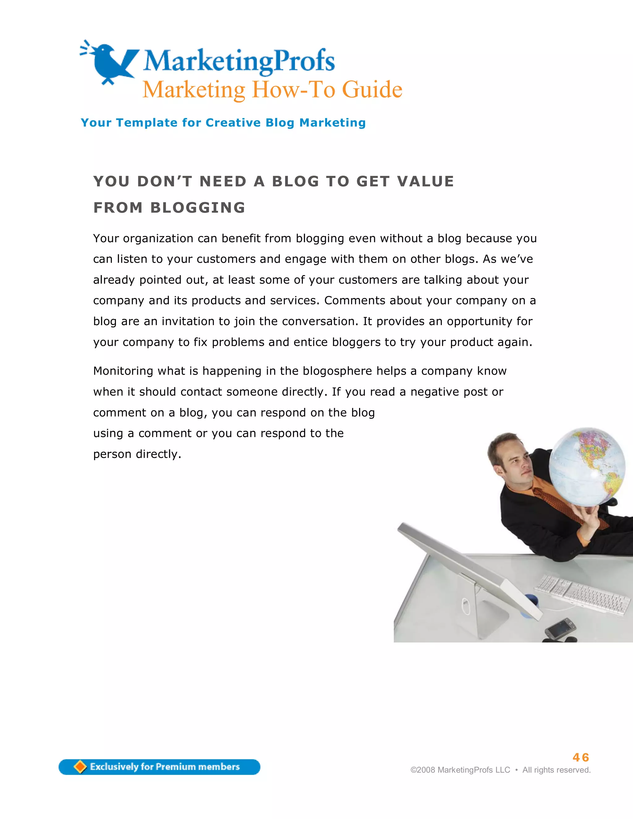 ma
         Marketing How-To Guide
Your Template for Creative Blog Marketing




 YOU DON’T NEED A BLOG TO GET VALUE
 FROM BLOGGING

 Your organization can benefit from blogging even without a blog because you
 can listen to your customers and engage with them on other blogs. As we’ve
 already pointed out, at least some of your customers are talking about your
 company and its products and services. Comments about your company on a
 blog are an invitation to join the conversation. It provides an opportunity for
 your company to fix problems and entice bloggers to try your product again.

 Monitoring what is happening in the blogosphere helps a company know
 when it should contact someone directly. If you read a negative post or
 comment on a blog, you can respond on the blog
 using a comment or you can respond to the
 person directly.




                                                                                                    46
                                                          ©2008 MarketingProfs LLC • All rights reserved.
 