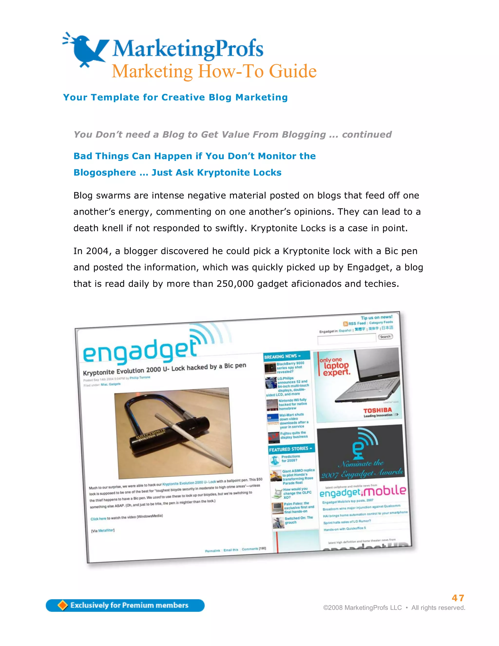 Marketing How-To Guide
Your Template for Creative Blog Marketing



 You Don’t need a Blog to Get Value From Blogging ... continued

 Bad Things Can Happen if You Don’t Monitor the
 Blogosphere … Just Ask Kryptonite Locks

 Blog swarms are intense negative material posted on blogs that feed off one
 another’s energy, commenting on one another’s opinions. They can lead to a
 death knell if not responded to swiftly. Kryptonite Locks is a case in point.

 In 2004, a blogger discovered he could pick a Kryptonite lock with a Bic pen
 and posted the information, which was quickly picked up by Engadget, a blog
 that is read daily by more than 250,000 gadget aficionados and techies.




                                                                                                    47
                                                          ©2008 MarketingProfs LLC • All rights reserved.
 