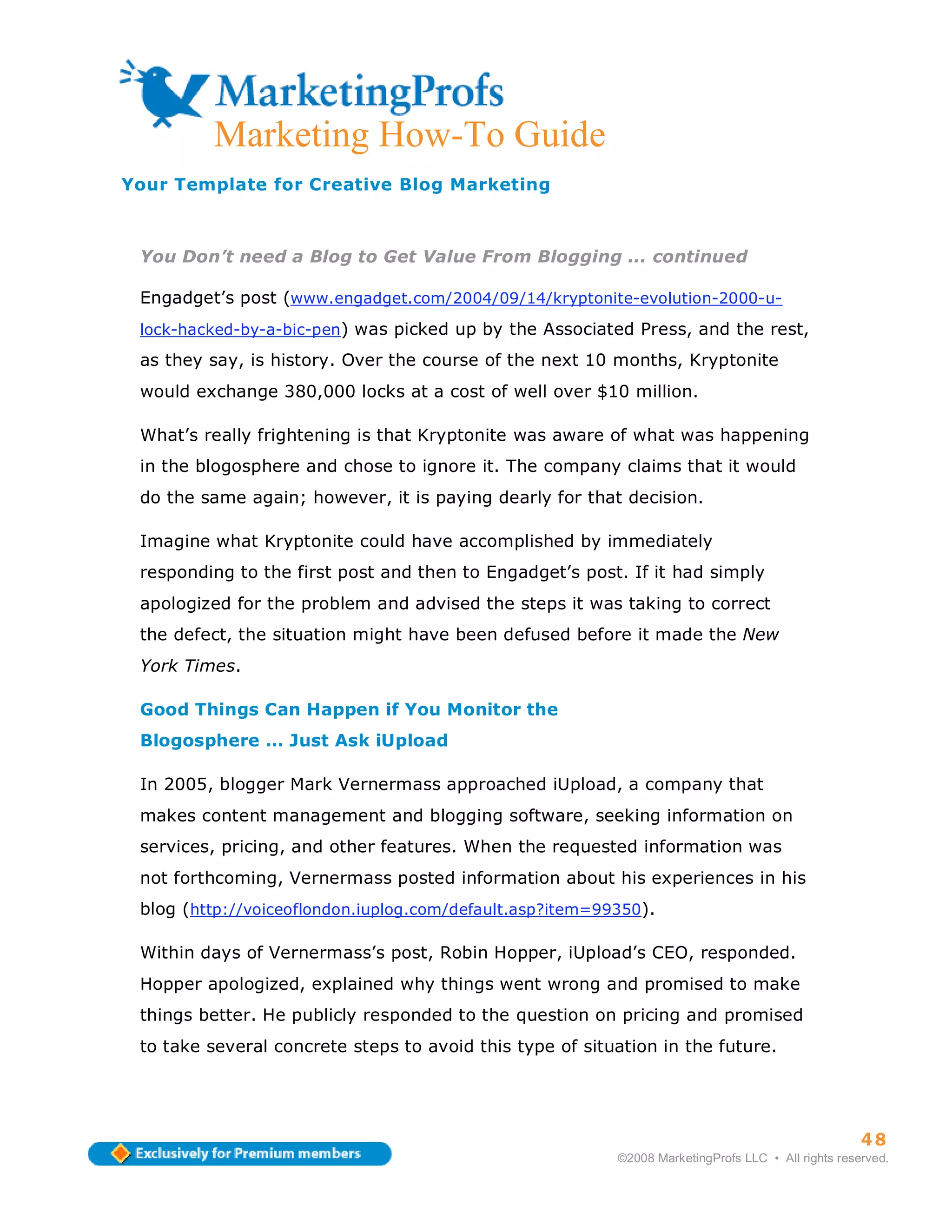 ma
         Marketing How-To Guide
Your Template for Creative Blog Marketing



 You Don’t need a Blog to Get Value From Blogging ... continued

 Engadget’s post (www.engadget.com/2004/09/14/kryptonite-evolution-2000-u-
 lock-hacked-by-a-bic-pen) was picked up by the Associated Press, and the rest,

 as they say, is history. Over the course of the next 10 months, Kryptonite
 would exchange 380,000 locks at a cost of well over $10 million.

 What’s really frightening is that Kryptonite was aware of what was happening
 in the blogosphere and chose to ignore it. The company claims that it would
 do the same again; however, it is paying dearly for that decision.

 Imagine what Kryptonite could have accomplished by immediately
 responding to the first post and then to Engadget’s post. If it had simply
 apologized for the problem and advised the steps it was taking to correct
 the defect, the situation might have been defused before it made the New
 York Times.

 Good Things Can Happen if You Monitor the
 Blogosphere … Just Ask iUpload

 In 2005, blogger Mark Vernermass approached iUpload, a company that
 makes content management and blogging software, seeking information on
 services, pricing, and other features. When the requested information was
 not forthcoming, Vernermass posted information about his experiences in his
 blog (http://voiceoflondon.iuplog.com/default.asp?item=99350).

 Within days of Vernermass’s post, Robin Hopper, iUpload’s CEO, responded.
 Hopper apologized, explained why things went wrong and promised to make
 things better. He publicly responded to the question on pricing and promised
 to take several concrete steps to avoid this type of situation in the future.




                                                                                                    48
                                                          ©2008 MarketingProfs LLC • All rights reserved.
 