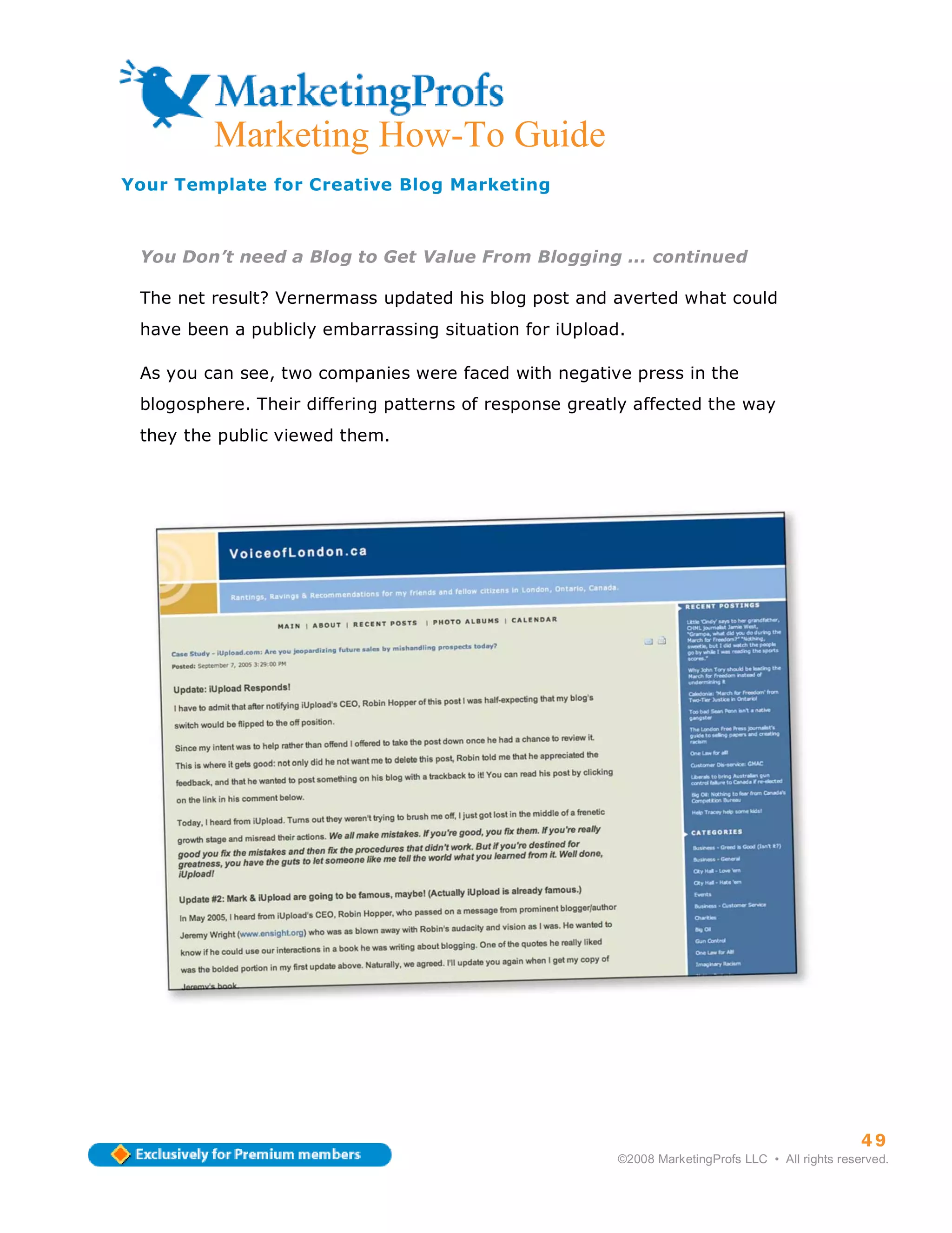 ma
         Marketing How-To Guide
Your Template for Creative Blog Marketing



 You Don’t need a Blog to Get Value From Blogging ... continued

 The net result? Vernermass updated his blog post and averted what could
 have been a publicly embarrassing situation for iUpload.

 As you can see, two companies were faced with negative press in the
 blogosphere. Their differing patterns of response greatly affected the way
 they the public viewed them.




                                                                                                  49
                                                        ©2008 MarketingProfs LLC • All rights reserved.
 