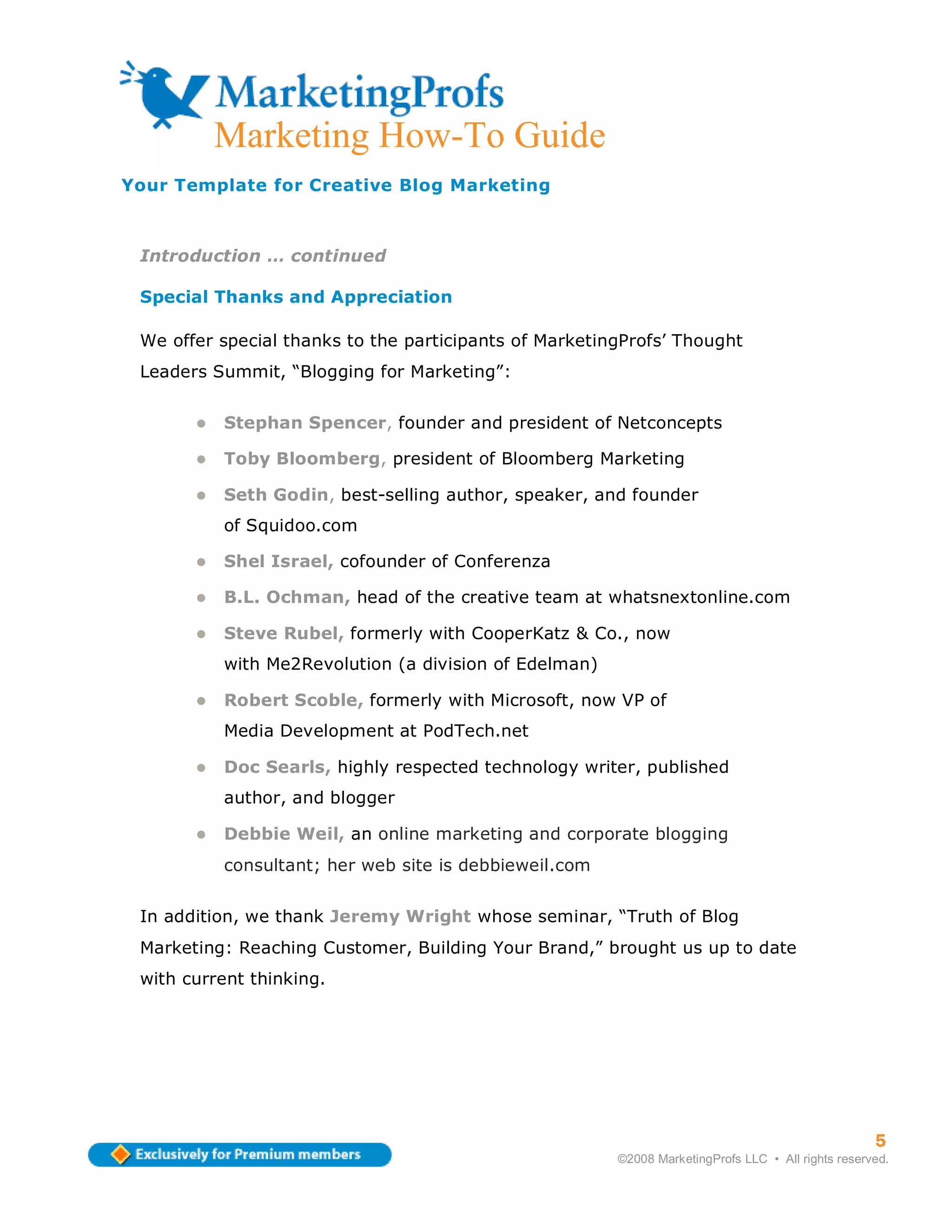 Marketing How-To Guide
Your Template for Creative Blog Marketing



 Introduction … continued

 Special Thanks and Appreciation

 We offer special thanks to the participants of MarketingProfs’ Thought
 Leaders Summit, “Blogging for Marketing”:


          Stephan Spencer, founder and president of Netconcepts

          Toby Bloomberg, president of Bloomberg Marketing

          Seth Godin, best-selling author, speaker, and founder
          of Squidoo.com

          Shel Israel, cofounder of Conferenza

          B.L. Ochman, head of the creative team at whatsnextonline.com

          Steve Rubel, formerly with CooperKatz & Co., now
          with Me2Revolution (a division of Edelman)

          Robert Scoble, formerly with Microsoft, now VP of
          Media Development at PodTech.net

          Doc Searls, highly respected technology writer, published
          author, and blogger

          Debbie Weil, an online marketing and corporate blogging
          consultant; her web site is debbieweil.com


 In addition, we thank Jeremy Wright whose seminar, “Truth of Blog
 Marketing: Reaching Customer, Building Your Brand,” brought us up to date
 with current thinking.




                                                                                                    5
                                                        ©2008 MarketingProfs LLC • All rights reserved.
 