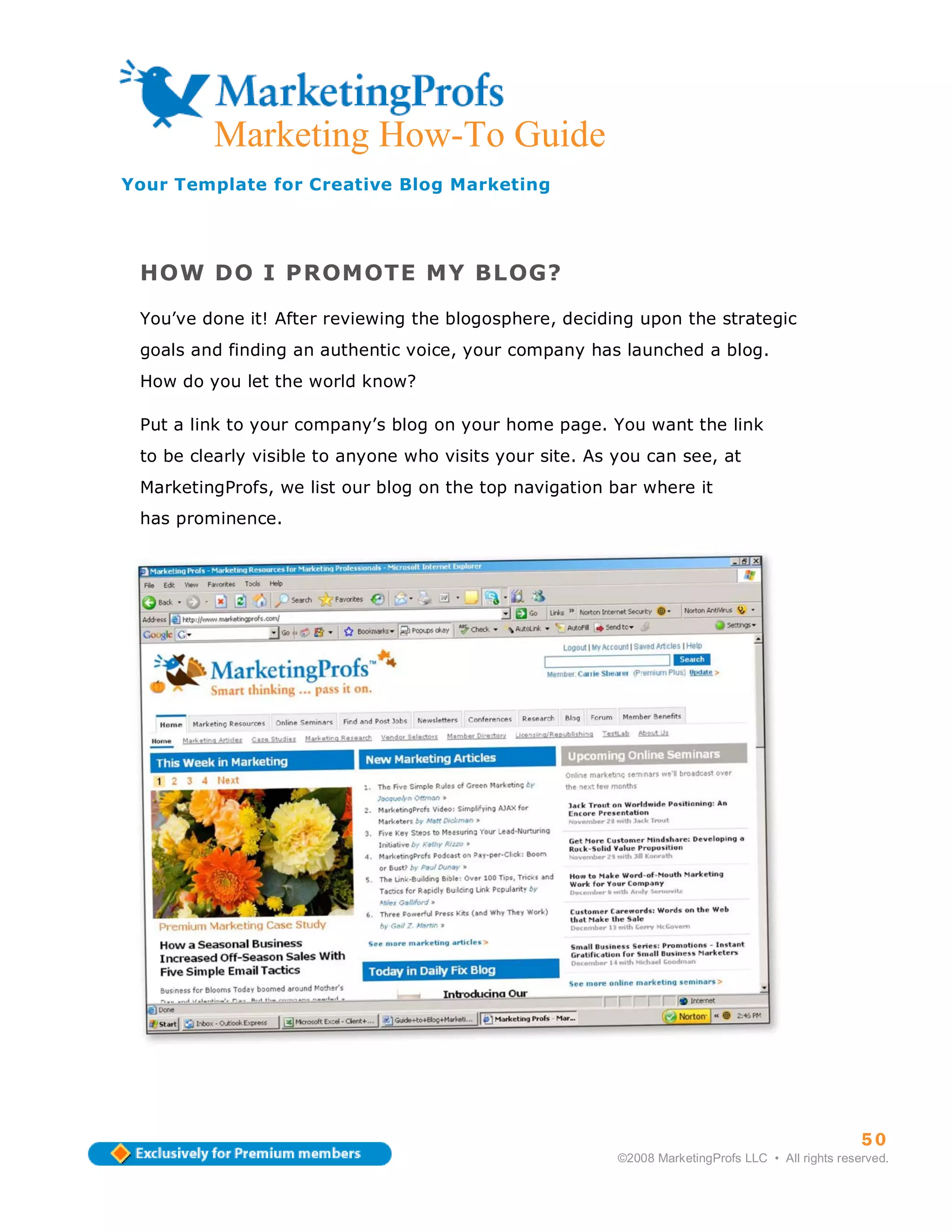 ma
         Marketing How-To Guide
Your Template for Creative Blog Marketing




 HOW DO I PROMOTE MY BLOG?

 You’ve done it! After reviewing the blogosphere, deciding upon the strategic
 goals and finding an authentic voice, your company has launched a blog.
 How do you let the world know?

 Put a link to your company’s blog on your home page. You want the link
 to be clearly visible to anyone who visits your site. As you can see, at
 MarketingProfs, we list our blog on the top navigation bar where it
 has prominence.




                                                                                                    50
                                                          ©2008 MarketingProfs LLC • All rights reserved.
 