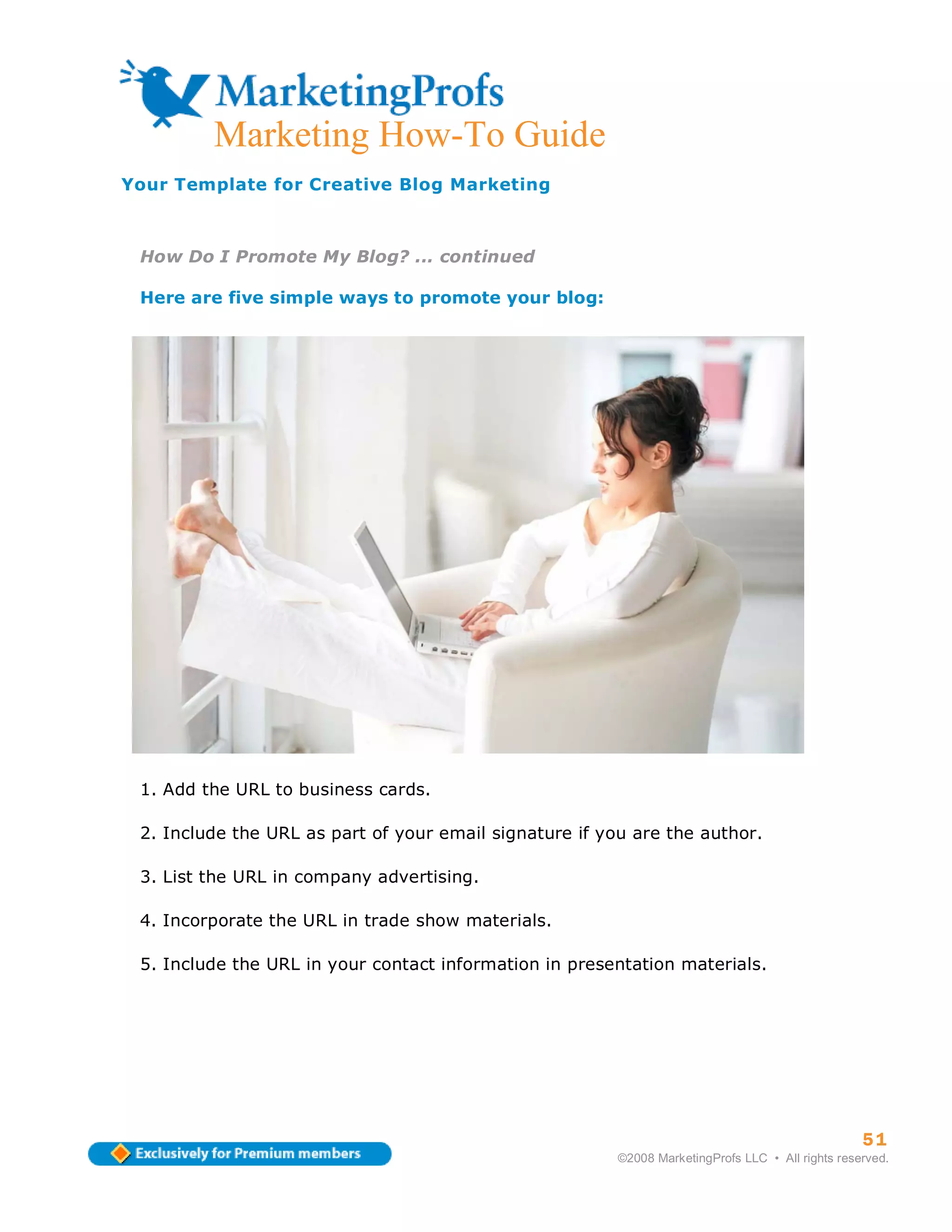 ma
         Marketing How-To Guide
Your Template for Creative Blog Marketing



 How Do I Promote My Blog? ... continued

 Here are five simple ways to promote your blog:




 1. Add the URL to business cards.

 2. Include the URL as part of your email signature if you are the author.

 3. List the URL in company advertising.

 4. Incorporate the URL in trade show materials.

 5. Include the URL in your contact information in presentation materials.




                                                                                                   51
                                                         ©2008 MarketingProfs LLC • All rights reserved.
 