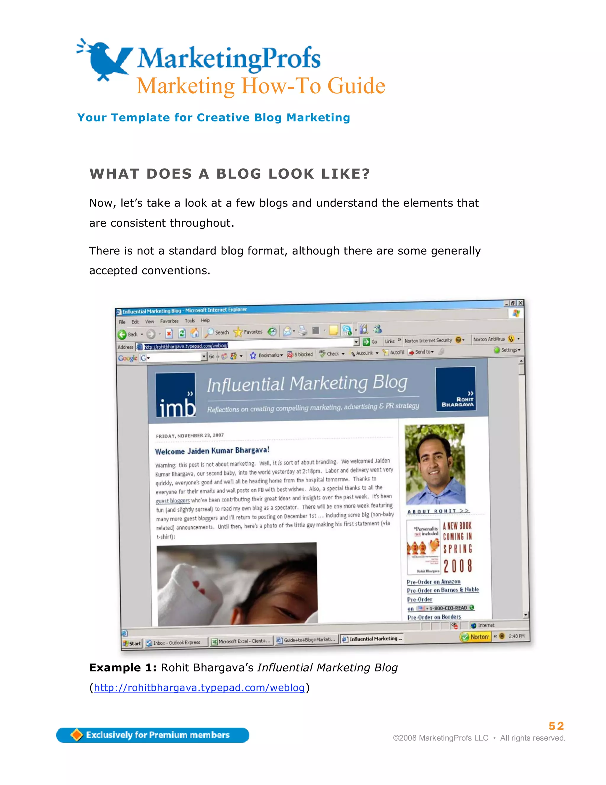 ma
         Marketing How-To Guide
Your Template for Creative Blog Marketing




 WHAT DOES A BLOG LOOK LIKE?

 Now, let’s take a look at a few blogs and understand the elements that
 are consistent throughout.

 There is not a standard blog format, although there are some generally
 accepted conventions.




 Example 1: Rohit Bhargava’s Influential Marketing Blog
 (http://rohitbhargava.typepad.com/weblog)


                                                                                                 52
                                                       ©2008 MarketingProfs LLC • All rights reserved.
 