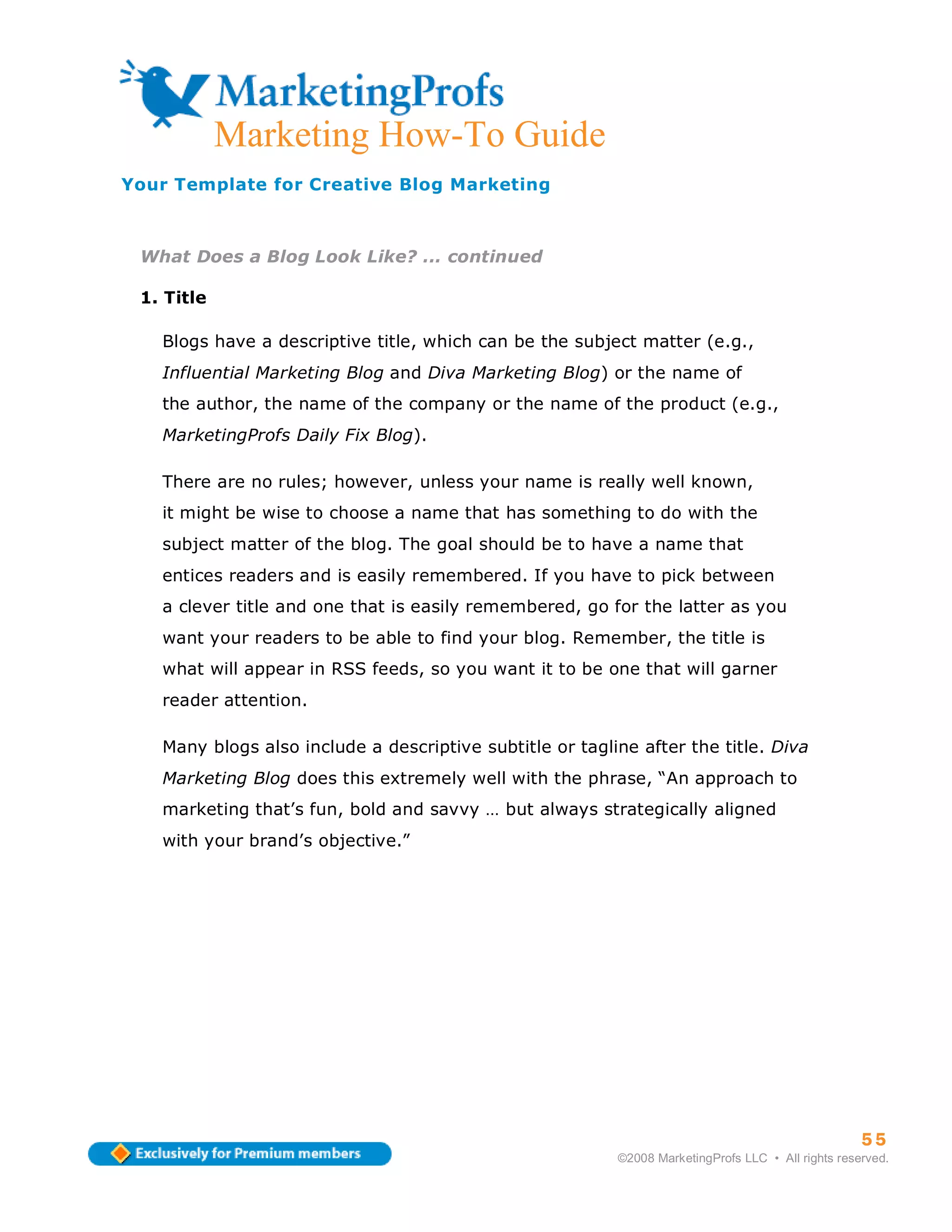 ma
            Marketing How-To Guide
Your Template for Creative Blog Marketing



 What Does a Blog Look Like? ... continued

 1. Title

   Blogs have a descriptive title, which can be the subject matter (e.g.,
   Influential Marketing Blog and Diva Marketing Blog) or the name of
   the author, the name of the company or the name of the product (e.g.,
   MarketingProfs Daily Fix Blog).

   There are no rules; however, unless your name is really well known,
   it might be wise to choose a name that has something to do with the
   subject matter of the blog. The goal should be to have a name that
   entices readers and is easily remembered. If you have to pick between
   a clever title and one that is easily remembered, go for the latter as you
   want your readers to be able to find your blog. Remember, the title is
   what will appear in RSS feeds, so you want it to be one that will garner
   reader attention.

   Many blogs also include a descriptive subtitle or tagline after the title. Diva
   Marketing Blog does this extremely well with the phrase, “An approach to
   marketing that’s fun, bold and savvy … but always strategically aligned
   with your brand’s objective.”




                                                                                                    55
                                                          ©2008 MarketingProfs LLC • All rights reserved.
 