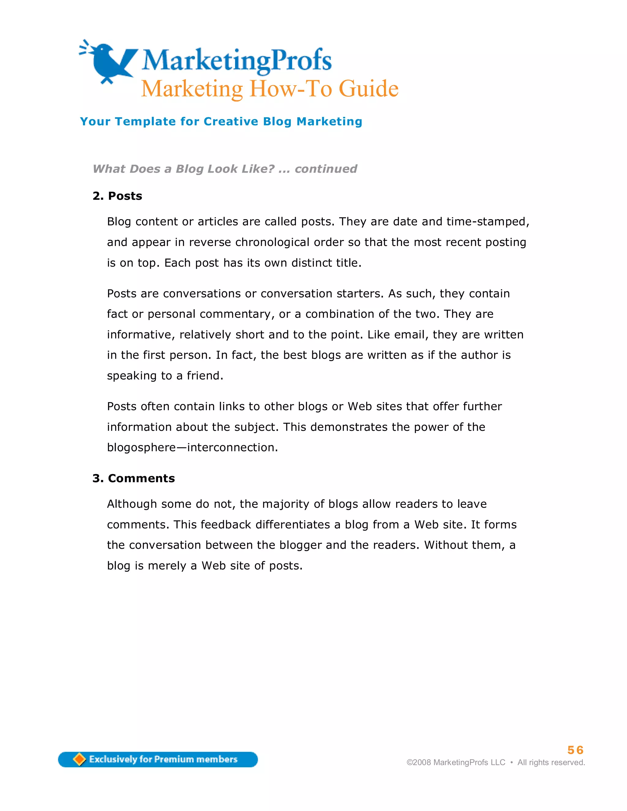 ma
         Marketing How-To Guide
Your Template for Creative Blog Marketing



 What Does a Blog Look Like? ... continued

 2. Posts

   Blog content or articles are called posts. They are date and time-stamped,
   and appear in reverse chronological order so that the most recent posting
   is on top. Each post has its own distinct title.

   Posts are conversations or conversation starters. As such, they contain
   fact or personal commentary, or a combination of the two. They are
   informative, relatively short and to the point. Like email, they are written
   in the first person. In fact, the best blogs are written as if the author is
   speaking to a friend.

   Posts often contain links to other blogs or Web sites that offer further
   information about the subject. This demonstrates the power of the
   blogosphere—interconnection.

 3. Comments

   Although some do not, the majority of blogs allow readers to leave
   comments. This feedback differentiates a blog from a Web site. It forms
   the conversation between the blogger and the readers. Without them, a
   blog is merely a Web site of posts.




                                                                                                     56
                                                           ©2008 MarketingProfs LLC • All rights reserved.
 