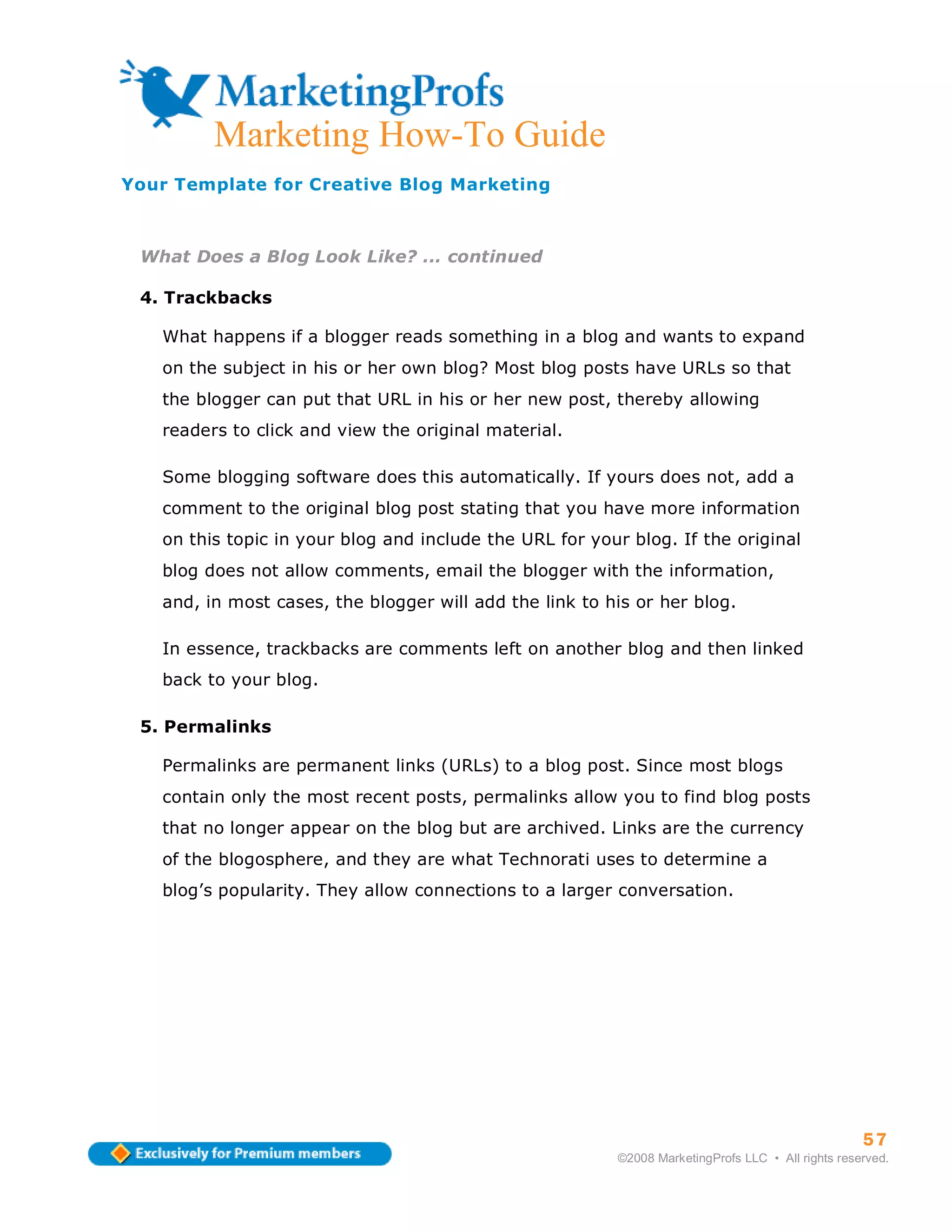 ma
         Marketing How-To Guide
Your Template for Creative Blog Marketing



 What Does a Blog Look Like? ... continued

 4. Trackbacks

   What happens if a blogger reads something in a blog and wants to expand
   on the subject in his or her own blog? Most blog posts have URLs so that
   the blogger can put that URL in his or her new post, thereby allowing
   readers to click and view the original material.

   Some blogging software does this automatically. If yours does not, add a
   comment to the original blog post stating that you have more information
   on this topic in your blog and include the URL for your blog. If the original
   blog does not allow comments, email the blogger with the information,
   and, in most cases, the blogger will add the link to his or her blog.

   In essence, trackbacks are comments left on another blog and then linked
   back to your blog.

 5. Permalinks

   Permalinks are permanent links (URLs) to a blog post. Since most blogs
   contain only the most recent posts, permalinks allow you to find blog posts
   that no longer appear on the blog but are archived. Links are the currency
   of the blogosphere, and they are what Technorati uses to determine a
   blog’s popularity. They allow connections to a larger conversation.




                                                                                                   57
                                                         ©2008 MarketingProfs LLC • All rights reserved.
 