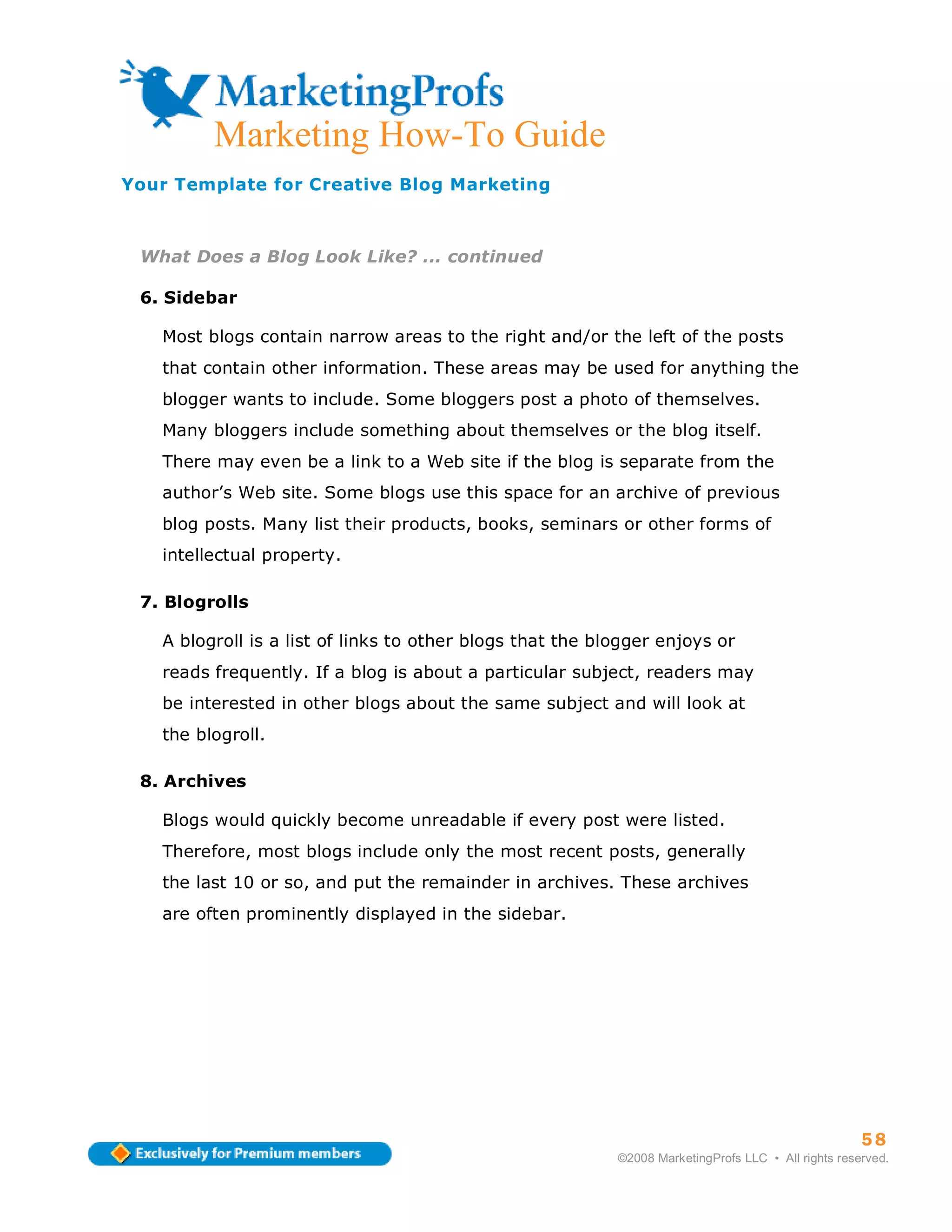ma
         Marketing How-To Guide
Your Template for Creative Blog Marketing



 What Does a Blog Look Like? ... continued

 6. Sidebar

   Most blogs contain narrow areas to the right and/or the left of the posts
   that contain other information. These areas may be used for anything the
   blogger wants to include. Some bloggers post a photo of themselves.
   Many bloggers include something about themselves or the blog itself.
   There may even be a link to a Web site if the blog is separate from the
   author’s Web site. Some blogs use this space for an archive of previous
   blog posts. Many list their products, books, seminars or other forms of
   intellectual property.

 7. Blogrolls

   A blogroll is a list of links to other blogs that the blogger enjoys or
   reads frequently. If a blog is about a particular subject, readers may
   be interested in other blogs about the same subject and will look at
   the blogroll.

 8. Archives

   Blogs would quickly become unreadable if every post were listed.
   Therefore, most blogs include only the most recent posts, generally
   the last 10 or so, and put the remainder in archives. These archives
   are often prominently displayed in the sidebar.




                                                                                                     58
                                                           ©2008 MarketingProfs LLC • All rights reserved.
 