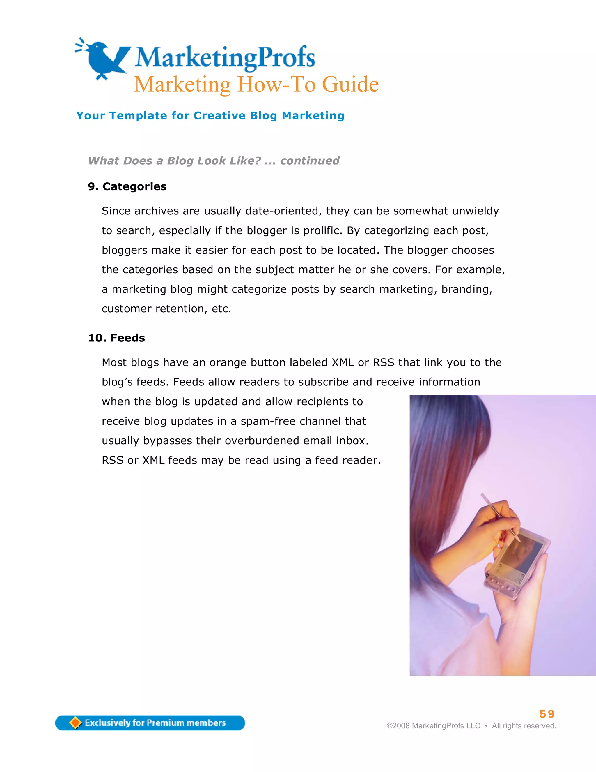 ma
         Marketing How-To Guide
Your Template for Creative Blog Marketing



 What Does a Blog Look Like? ... continued

 9. Categories

   Since archives are usually date-oriented, they can be somewhat unwieldy
   to search, especially if the blogger is prolific. By categorizing each post,
   bloggers make it easier for each post to be located. The blogger chooses
   the categories based on the subject matter he or she covers. For example,
   a marketing blog might categorize posts by search marketing, branding,
   customer retention, etc.

 10. Feeds

   Most blogs have an orange button labeled XML or RSS that link you to the
   blog’s feeds. Feeds allow readers to subscribe and receive information
   when the blog is updated and allow recipients to
   receive blog updates in a spam-free channel that
   usually bypasses their overburdened email inbox.
   RSS or XML feeds may be read using a feed reader.




                                                                                                    59
                                                          ©2008 MarketingProfs LLC • All rights reserved.
 