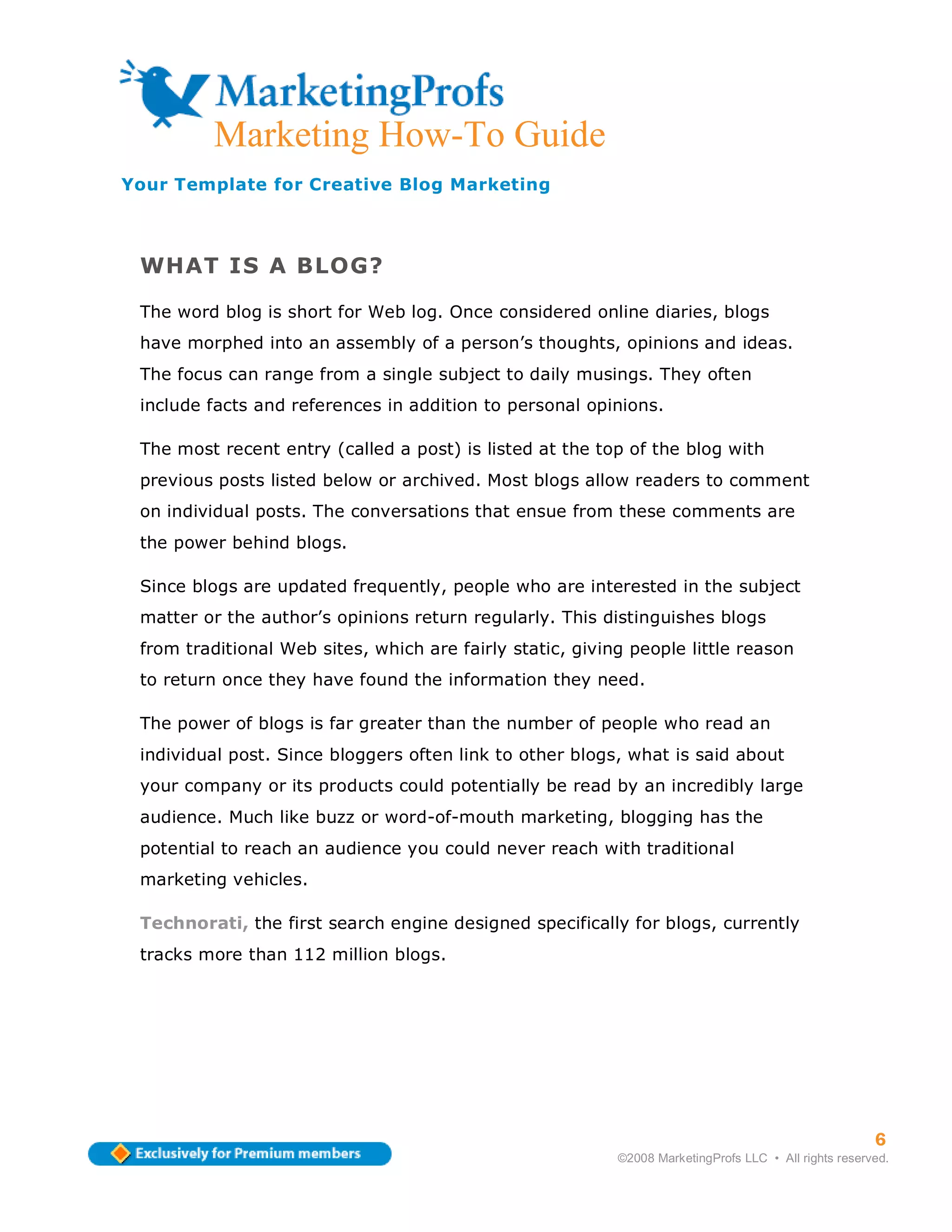 Marketing How-To Guide
Your Template for Creative Blog Marketing



 WHAT IS A BLOG?

 The word blog is short for Web log. Once considered online diaries, blogs
 have morphed into an assembly of a person’s thoughts, opinions and ideas.
 The focus can range from a single subject to daily musings. They often
 include facts and references in addition to personal opinions.

 The most recent entry (called a post) is listed at the top of the blog with
 previous posts listed below or archived. Most blogs allow readers to comment
 on individual posts. The conversations that ensue from these comments are
 the power behind blogs.

 Since blogs are updated frequently, people who are interested in the subject
 matter or the author’s opinions return regularly. This distinguishes blogs
 from traditional Web sites, which are fairly static, giving people little reason
 to return once they have found the information they need.

 The power of blogs is far greater than the number of people who read an
 individual post. Since bloggers often link to other blogs, what is said about
 your company or its products could potentially be read by an incredibly large
 audience. Much like buzz or word-of-mouth marketing, blogging has the
 potential to reach an audience you could never reach with traditional
 marketing vehicles.

 Technorati, the first search engine designed specifically for blogs, currently
 tracks more than 112 million blogs.




                                                                                                       6
                                                           ©2008 MarketingProfs LLC • All rights reserved.
 