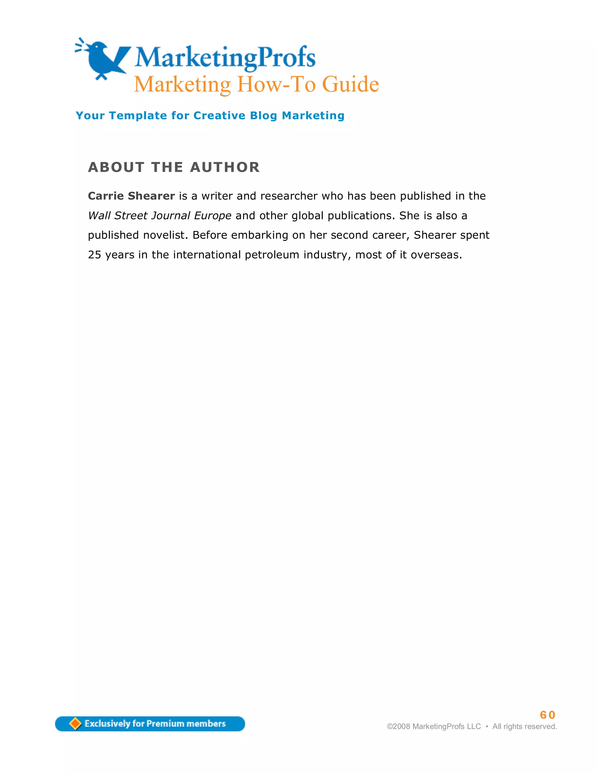 Marketing How-To Guide
Your Template for Creative Blog Marketing




 ABOUT THE AUTHOR

 Carrie Shearer is a writer and researcher who has been published in the
 Wall Street Journal Europe and other global publications. She is also a
 published novelist. Before embarking on her second career, Shearer spent
 25 years in the international petroleum industry, most of it overseas.




                                                                                                  60
                                                        ©2008 MarketingProfs LLC • All rights reserved.
 