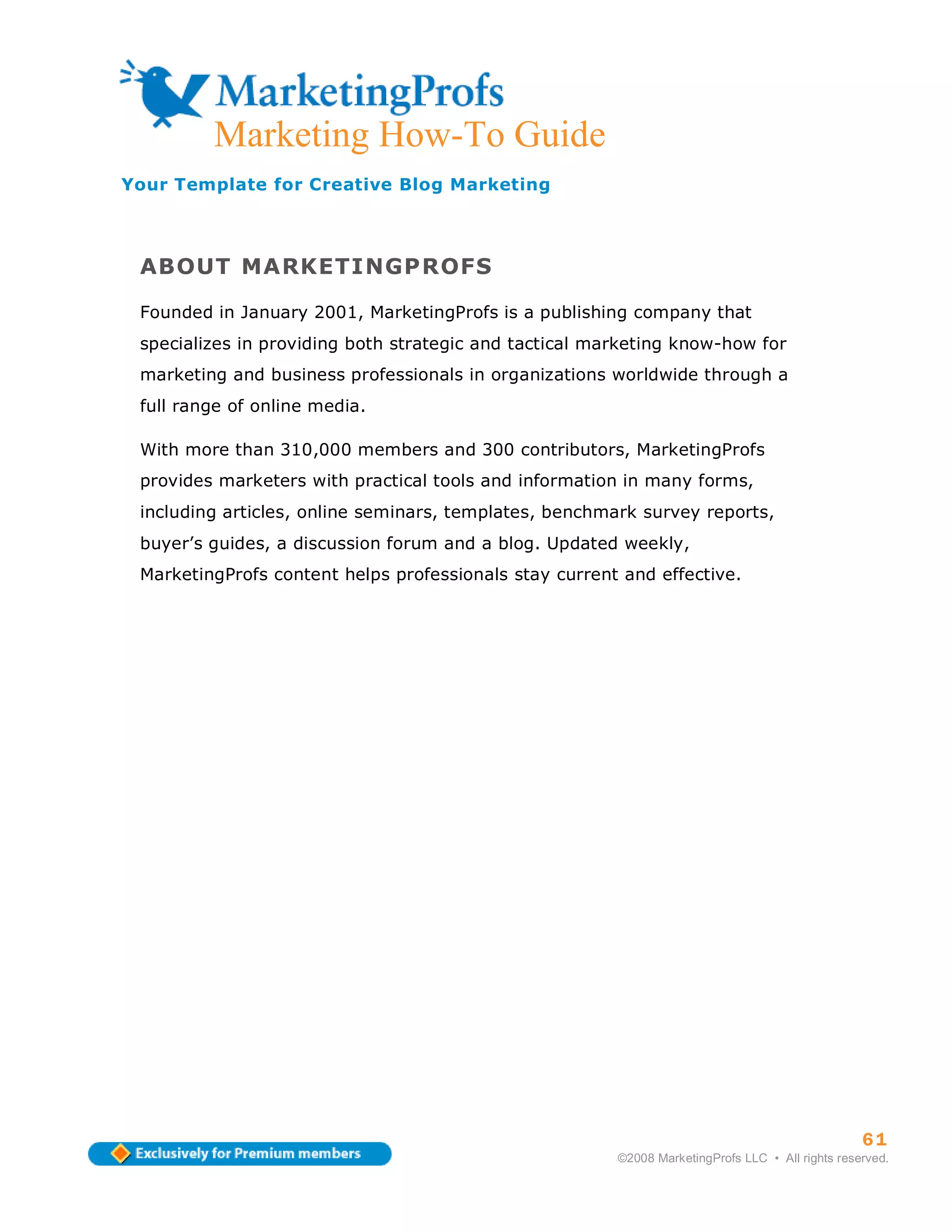 Marketing How-To Guide
Your Template for Creative Blog Marketing



 ABOUT MARKETINGPROFS

 Founded in January 2001, MarketingProfs is a publishing company that
 specializes in providing both strategic and tactical marketing know-how for
 marketing and business professionals in organizations worldwide through a
 full range of online media.

 With more than 310,000 members and 300 contributors, MarketingProfs
 provides marketers with practical tools and information in many forms,
 including articles, online seminars, templates, benchmark survey reports,
 buyer’s guides, a discussion forum and a blog. Updated weekly,
 MarketingProfs content helps professionals stay current and effective.




                                                                                                  61
                                                        ©2008 MarketingProfs LLC • All rights reserved.
 