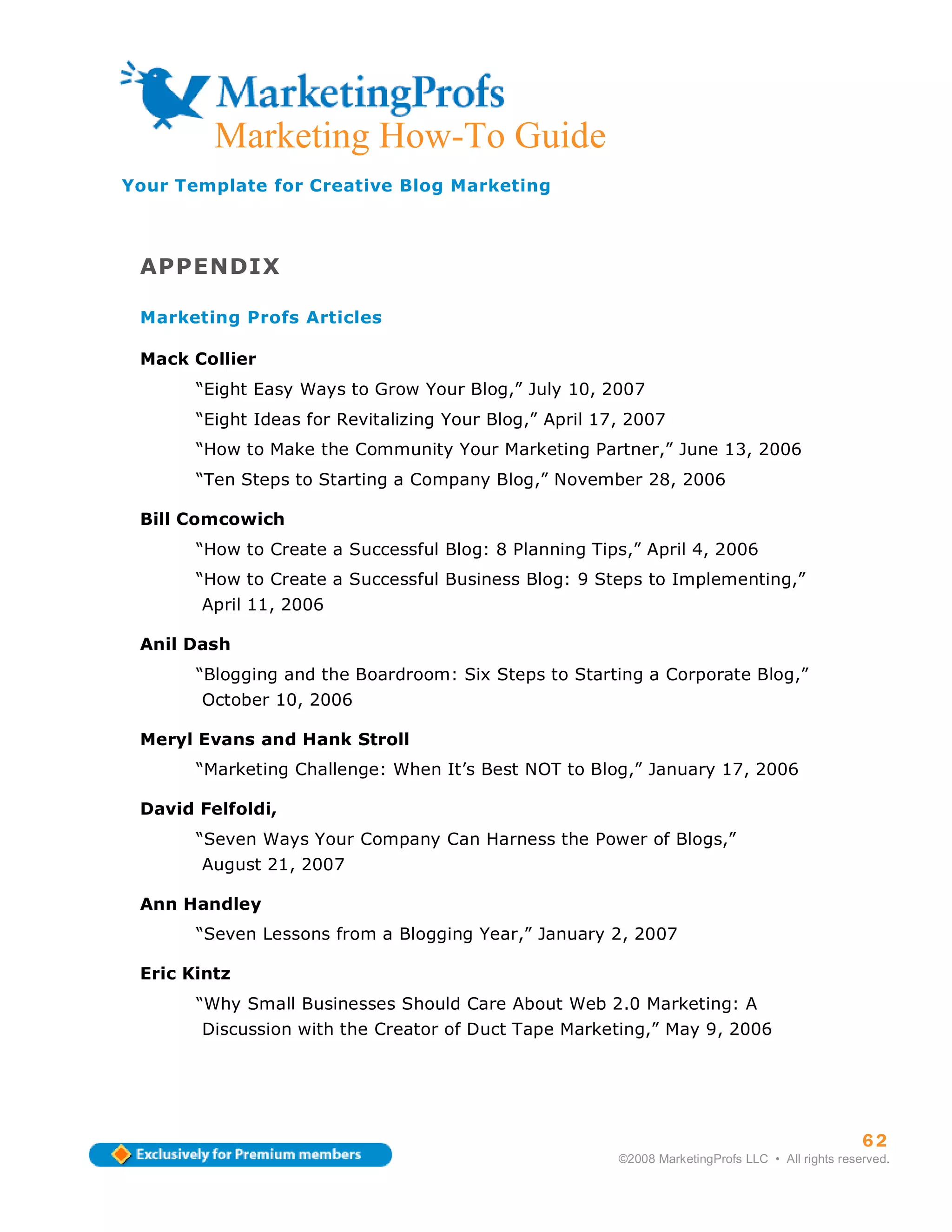 Marketing How-To Guide
Your Template for Creative Blog Marketing



 APPENDIX

 Marketing Profs Articles

 Mack Collier
       “Eight Easy Ways to Grow Your Blog,” July 10, 2007
       “Eight Ideas for Revitalizing Your Blog,” April 17, 2007
       “How to Make the Community Your Marketing Partner,” June 13, 2006
       “Ten Steps to Starting a Company Blog,” November 28, 2006

 Bill Comcowich
       “How to Create a Successful Blog: 8 Planning Tips,” April 4, 2006
       “How to Create a Successful Business Blog: 9 Steps to Implementing,”
       April 11, 2006

 Anil Dash
       “Blogging and the Boardroom: Six Steps to Starting a Corporate Blog,”
       October 10, 2006

 Meryl Evans and Hank Stroll
       “Marketing Challenge: When It’s Best NOT to Blog,” January 17, 2006

 David Felfoldi,
       “Seven Ways Your Company Can Harness the Power of Blogs,”
       August 21, 2007

 Ann Handley
       “Seven Lessons from a Blogging Year,” January 2, 2007

 Eric Kintz
       “Why Small Businesses Should Care About Web 2.0 Marketing: A
       Discussion with the Creator of Duct Tape Marketing,” May 9, 2006




                                                                                                   62
                                                         ©2008 MarketingProfs LLC • All rights reserved.
 