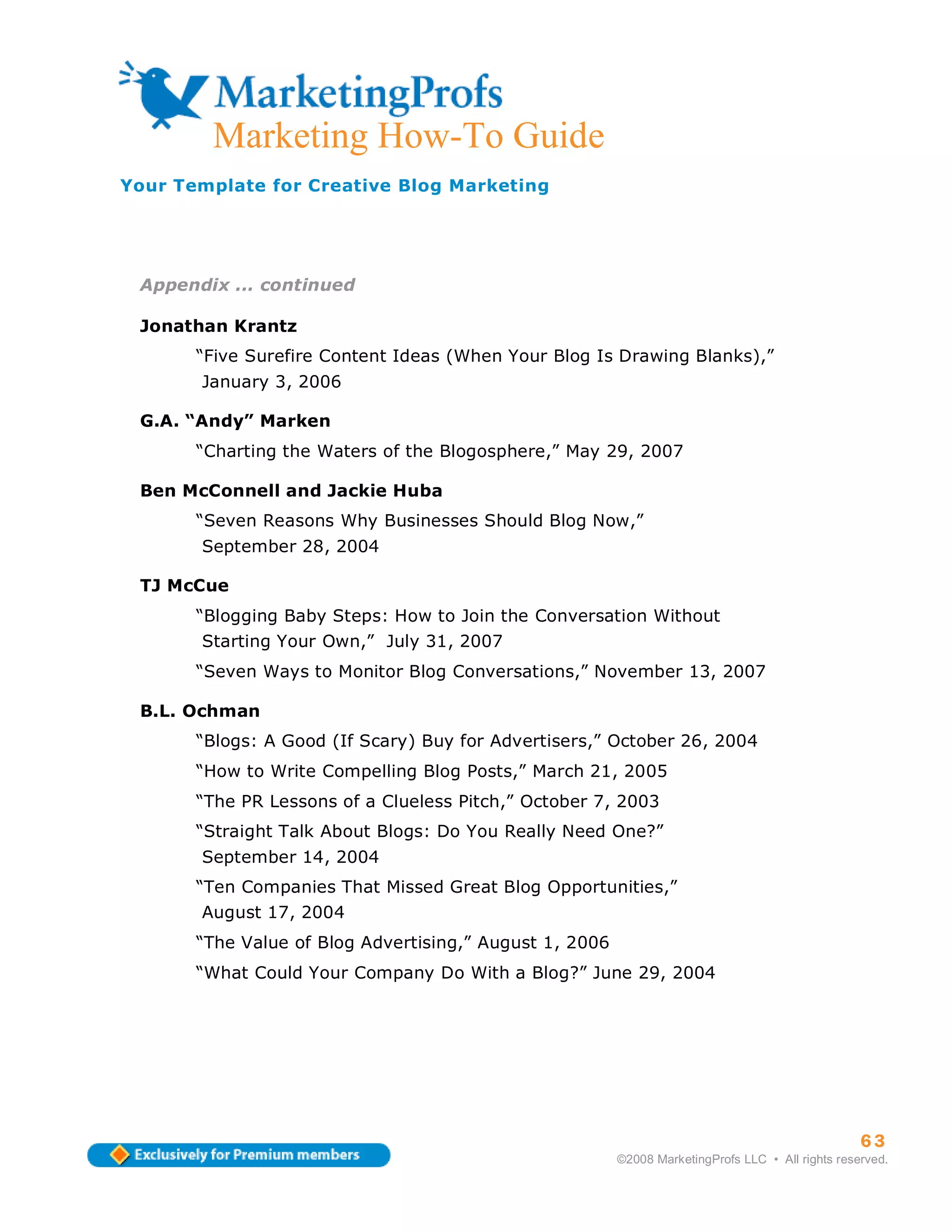 Marketing How-To Guide
Your Template for Creative Blog Marketing




 Appendix ... continued

 Jonathan Krantz
       “Five Surefire Content Ideas (When Your Blog Is Drawing Blanks),”
       January 3, 2006

 G.A. “Andy” Marken
       “Charting the Waters of the Blogosphere,” May 29, 2007

 Ben McConnell and Jackie Huba
       “Seven Reasons Why Businesses Should Blog Now,”
       September 28, 2004

 TJ McCue
       “Blogging Baby Steps: How to Join the Conversation Without
       Starting Your Own,” July 31, 2007
       “Seven Ways to Monitor Blog Conversations,” November 13, 2007

 B.L. Ochman
       “Blogs: A Good (If Scary) Buy for Advertisers,” October 26, 2004
       “How to Write Compelling Blog Posts,” March 21, 2005
       “The PR Lessons of a Clueless Pitch,” October 7, 2003
       “Straight Talk About Blogs: Do You Really Need One?”
       September 14, 2004
       “Ten Companies That Missed Great Blog Opportunities,”
       August 17, 2004
       “The Value of Blog Advertising,” August 1, 2006
       “What Could Your Company Do With a Blog?” June 29, 2004




                                                                                                   63
                                                         ©2008 MarketingProfs LLC • All rights reserved.
 