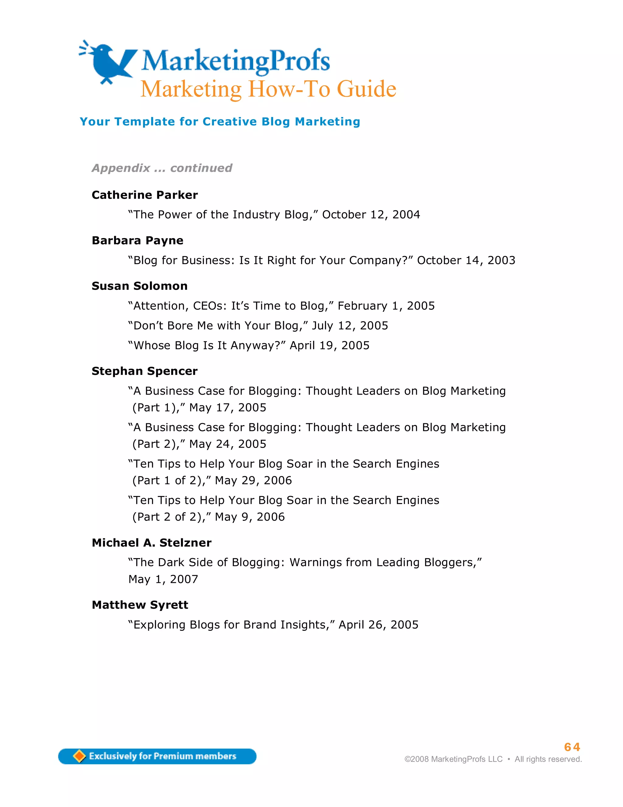 Marketing How-To Guide
Your Template for Creative Blog Marketing



 Appendix ... continued

 Catherine Parker
       “The Power of the Industry Blog,” October 12, 2004

 Barbara Payne
       “Blog for Business: Is It Right for Your Company?” October 14, 2003

 Susan Solomon
       “Attention, CEOs: It’s Time to Blog,” February 1, 2005
       “Don’t Bore Me with Your Blog,” July 12, 2005
       “Whose Blog Is It Anyway?” April 19, 2005

 Stephan Spencer
       “A Business Case for Blogging: Thought Leaders on Blog Marketing
       (Part 1),” May 17, 2005
       “A Business Case for Blogging: Thought Leaders on Blog Marketing
       (Part 2),” May 24, 2005
       “Ten Tips to Help Your Blog Soar in the Search Engines
       (Part 1 of 2),” May 29, 2006
       “Ten Tips to Help Your Blog Soar in the Search Engines
       (Part 2 of 2),” May 9, 2006

 Michael A. Stelzner
       “The Dark Side of Blogging: Warnings from Leading Bloggers,”
       May 1, 2007

 Matthew Syrett
       “Exploring Blogs for Brand Insights,” April 26, 2005




                                                                                                  64
                                                        ©2008 MarketingProfs LLC • All rights reserved.
 