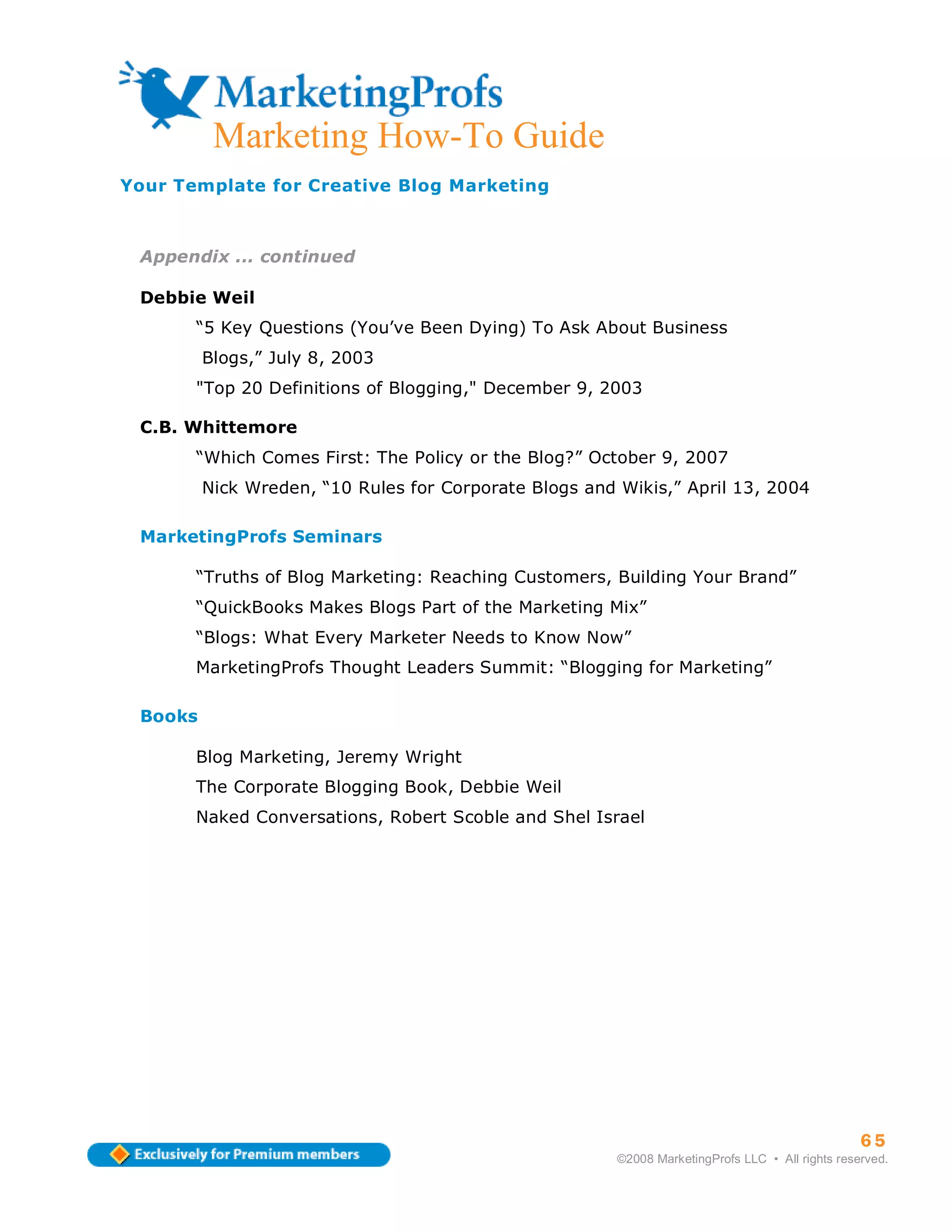 Marketing How-To Guide
Your Template for Creative Blog Marketing



 Appendix ... continued

 Debbie Weil
       “5 Key Questions (You’ve Been Dying) To Ask About Business
         Blogs,” July 8, 2003
       "Top 20 Definitions of Blogging," December 9, 2003

 C.B. Whittemore
       “Which Comes First: The Policy or the Blog?” October 9, 2007
         Nick Wreden, “10 Rules for Corporate Blogs and Wikis,” April 13, 2004

 MarketingProfs Seminars

       “Truths of Blog Marketing: Reaching Customers, Building Your Brand”
       “QuickBooks Makes Blogs Part of the Marketing Mix”
       “Blogs: What Every Marketer Needs to Know Now”
       MarketingProfs Thought Leaders Summit: “Blogging for Marketing”

 Books

       Blog Marketing, Jeremy Wright
       The Corporate Blogging Book, Debbie Weil
       Naked Conversations, Robert Scoble and Shel Israel




                                                                                                  65
                                                        ©2008 MarketingProfs LLC • All rights reserved.
 