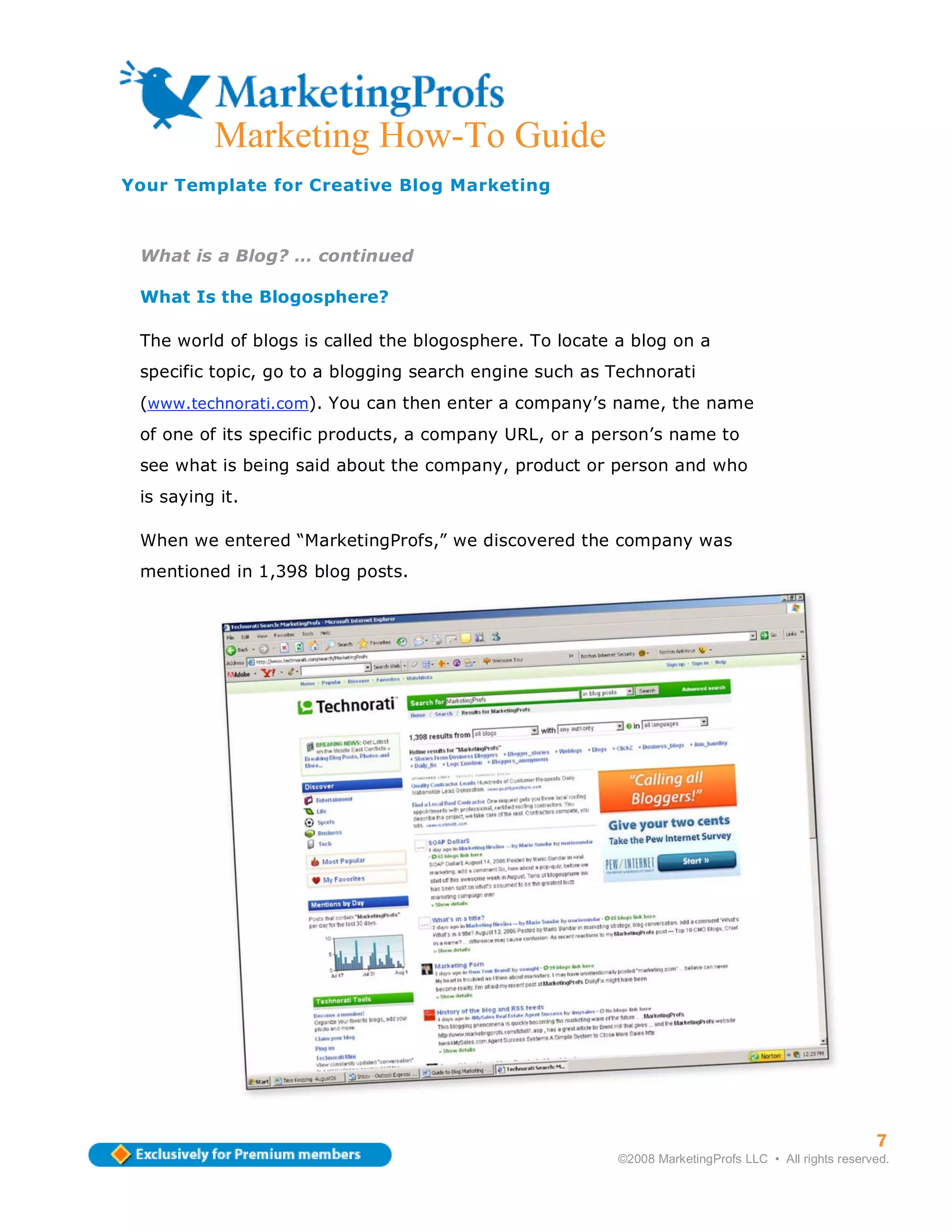 Marketing How-To Guide
Your Template for Creative Blog Marketing



 What is a Blog? … continued

 What Is the Blogosphere?

 The world of blogs is called the blogosphere. To locate a blog on a
 specific topic, go to a blogging search engine such as Technorati
 (www.technorati.com). You can then enter a company’s name, the name
 of one of its specific products, a company URL, or a person’s name to
 see what is being said about the company, product or person and who
 is saying it.

 When we entered “MarketingProfs,” we discovered the company was
 mentioned in 1,398 blog posts.




                                                                                                     7
                                                         ©2008 MarketingProfs LLC • All rights reserved.
 