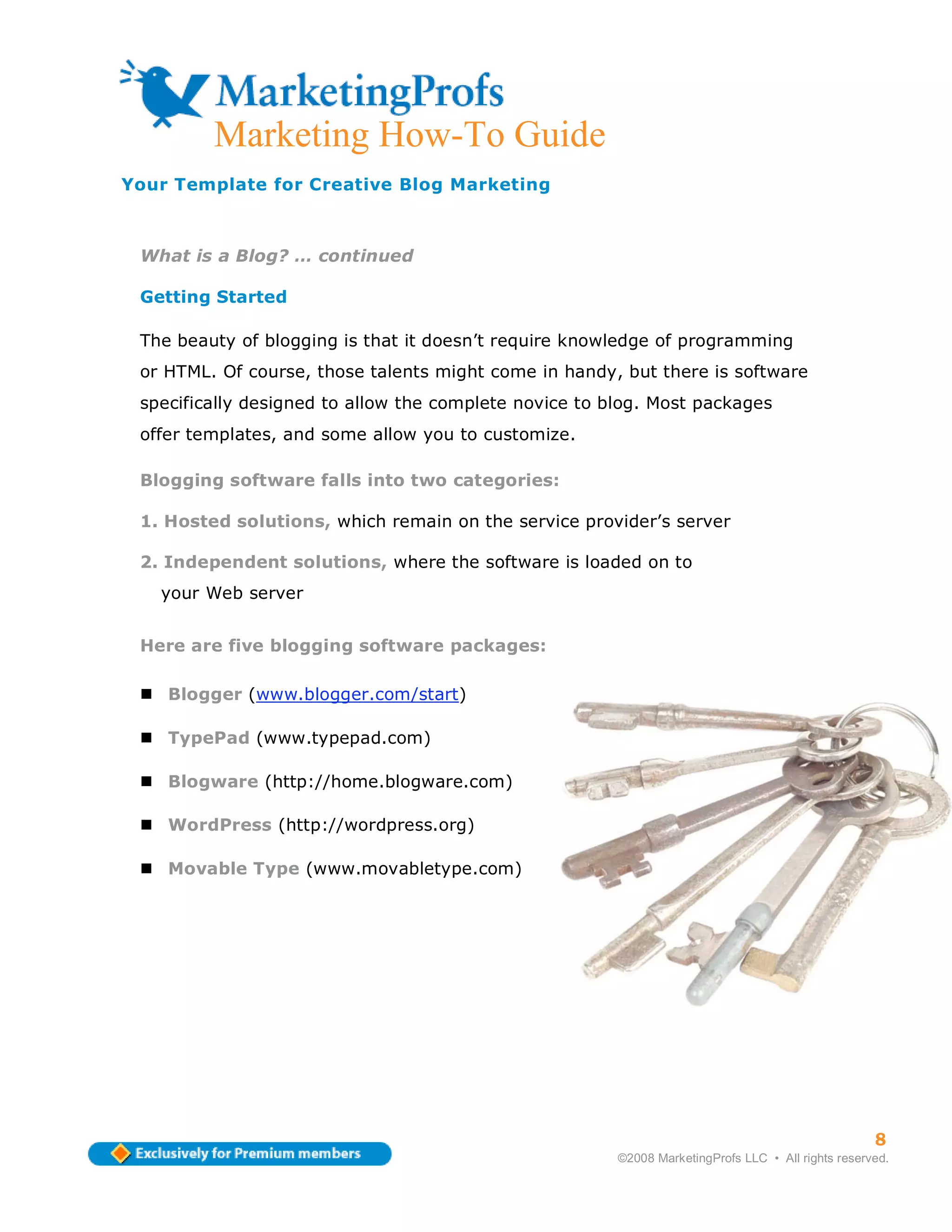 Marketing How-To Guide
Your Template for Creative Blog Marketing



 What is a Blog? … continued

 Getting Started

 The beauty of blogging is that it doesn’t require knowledge of programming
 or HTML. Of course, those talents might come in handy, but there is software
 specifically designed to allow the complete novice to blog. Most packages
 offer templates, and some allow you to customize.

 Blogging software falls into two categories:

 1. Hosted solutions, which remain on the service provider’s server

 2. Independent solutions, where the software is loaded on to
   your Web server


 Here are five blogging software packages:

    Blogger (www.blogger.com/start)

    TypePad (www.typepad.com)

    Blogware (http://home.blogware.com)

    WordPress (http://wordpress.org)

    Movable Type (www.movabletype.com)




                                                                                                    8
                                                        ©2008 MarketingProfs LLC • All rights reserved.
 