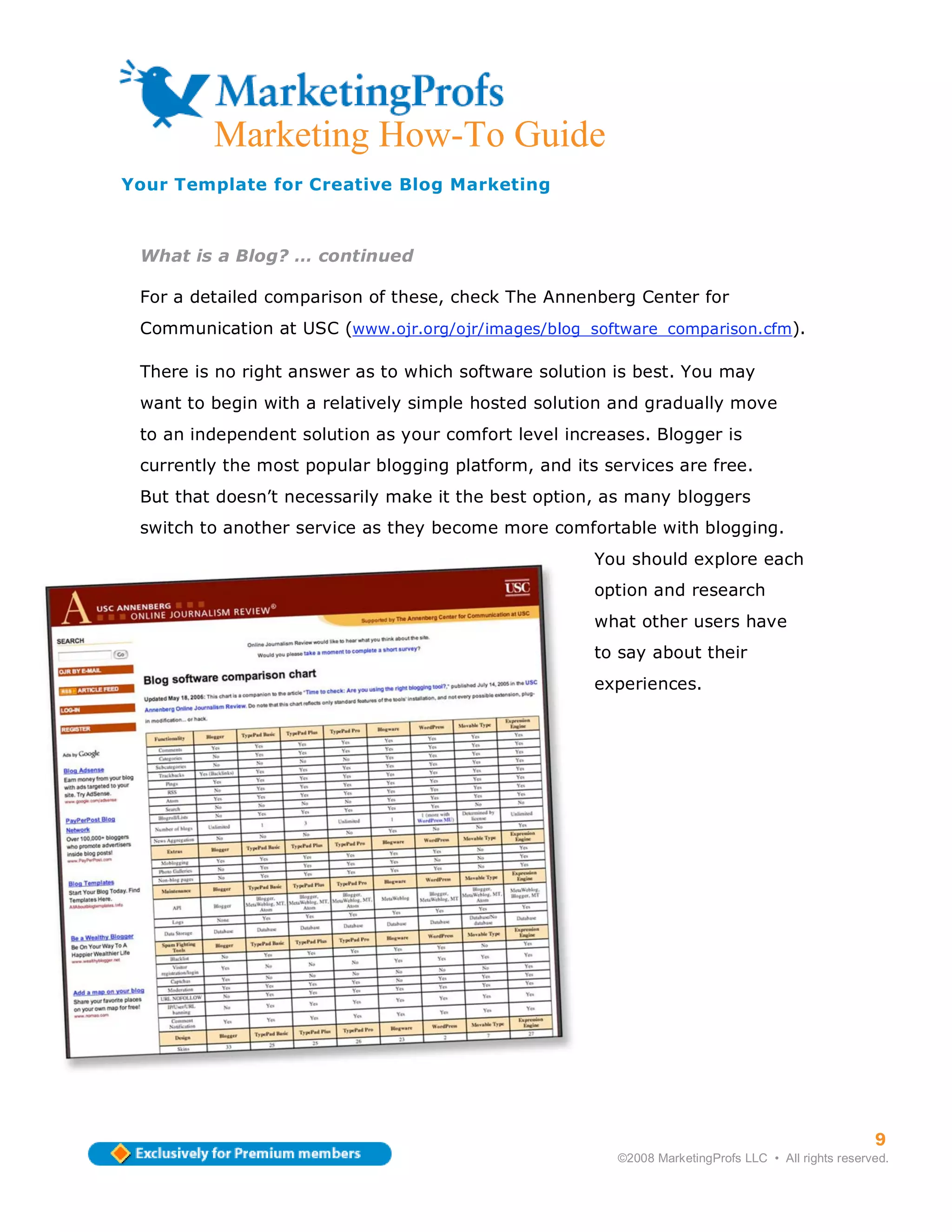Marketing How-To Guide
Your Template for Creative Blog Marketing



 What is a Blog? … continued

 For a detailed comparison of these, check The Annenberg Center for
 Communication at USC (www.ojr.org/ojr/images/blog_software_comparison.cfm).

 There is no right answer as to which software solution is best. You may
 want to begin with a relatively simple hosted solution and gradually move
 to an independent solution as your comfort level increases. Blogger is
 currently the most popular blogging platform, and its services are free.
 But that doesn’t necessarily make it the best option, as many bloggers
 switch to another service as they become more comfortable with blogging.
                                                      You should explore each
                                                      option and research
                                                      what other users have
                                                      to say about their
                                                      experiences.




                                                                                                     9
                                                         ©2008 MarketingProfs LLC • All rights reserved.
 