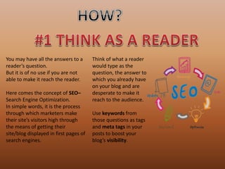 You may have all the answers to a
reader’s question.
But it is of no use if you are not
able to make it reach the reader.
Here comes the concept of SEO–
Search Engine Optimization.
In simple words, it is the process
through which marketers make
their site’s visitors high through
the means of getting their
site/blog displayed in first pages of
search engines.
Think of what a reader
would type as the
question, the answer to
which you already have
on your blog and are
desperate to make it
reach to the audience.
Use keywords from
those questions as tags
and meta tags in your
posts to boost your
blog’s visibility.
 
