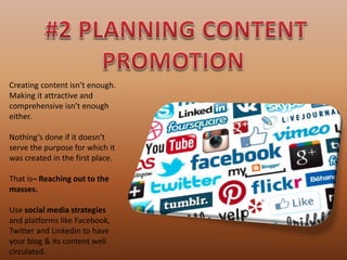 Creating content isn’t enough.
Making it attractive and
comprehensive isn’t enough
either.
Nothing’s done if it doesn’t
serve the purpose for which it
was created in the first place.
That is– Reaching out to the
masses.
Use social media strategies
and platforms like Facebook,
Twitter and Linkedin to have
your blog & its content well
circulated.
 